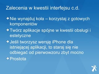 Zalecenia w kwestii interfejsu c.d. Nie wynajduj koła – korzystaj z gotowych komponentów Twórz aplikacje spójne w kwestii obsługi i estetyczne Jeśli tworzysz wersję iPhone dla istniejącej aplikacji, to staraj się nie odbiegać od pierwowzoru zbyt mocno Prostota 