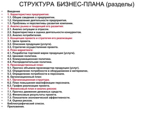 СТРУКТУРА   БИЗНЕС-ПЛАНА (разделы)   Введение 1. Характеристика предприятия:  1.1. Общие сведения о предприятии.  1.2. Направления деятельности предприятия.  1.3. Проблемы и перспективы развития компании.  2. Анализ рынка и тенденций его развития:  2.1. Анализ ситуации в отрасли.  2.2. Характеристика и оценка деятельности конкурентов.  2.3. Анализ потребителей.  3. Концепция проекта и стратегия его реализации:  3.1. Цели проекта.  3.2. Описание продукции (услуги).  3.3. Стратегия осуществления проекта.  4. План маркетинга:   4.1. Разработка торговой марки продукции (услуги).  4.2. Ценовая политика.  4.3. Коммуникационная политика.  4.4. Распределительная политика.  5. Производственный план:  5.1. Прогноз объемов производства продукции (услуг).  5.2. Определение потребности в оборудовании и материалах.  5.3. Определение потребности в персонале.  6. Организационный план:  6.1. Организационная структура.   6.2. План повышения квалификации персонала.  6.3. График реализации проекта.  7. Финансовый план и анализ рисков:  7.1. Прогноз движения денежных средств.  7.2. Финансовые результаты проекта.  7.3. Показатели экономической эффективности.  7.4. Оценка рисков.  Библиографический список.  Приложения.  