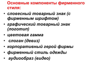 Основные компоненты фирменного стиля:  словесный товарный знак (с фирменным шрифтом) графический товарный знак (логотип) цветовая гамма слоган (девиз) корпоративный герой фирмы фирменный стиль одежды аудиообраз (видео) 