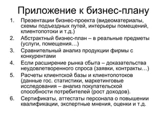 Приложение к бизнес-плану Презентации бизнес-проекта (видеоматериалы, схемы подъездных путей, интерьеры помещений, клиентопотоки и т.д.) Абстрактный бизнес-план – в реальные предметы (услуги, помещения…) Сравнительный анализ продукции фирмы с конкурентами Если расширение рынка сбыта – доказательства неудовлетворенного спроса (заявки, контракты…) Расчеты клиентской базы и клиентопотоков (данные гос. статистики, маркетинговые исследования – анализ покупательской способности потребителей (рост доходов). Сертификаты, аттестаты персонала о повышении квалификации, экспертные мнения, оценки и т.д.  