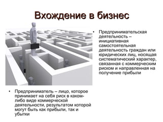 Вхождение в бизнес Предприниматель – лицо, которое принимает на себя риск в каком-либо виде коммерческой деятельности, результатом которой могут быть как прибыли, так и убытки Предпринимательская деятельность – инициативная самостоятельная деятельность граждан или юридических лиц, носящая систематический характер, связанная с коммерческим риском и направленная на получение прибыли 