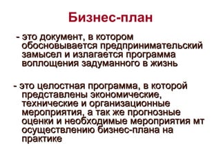 Бизнес-план - это документ, в котором обосновывается предпринимательский замысел и излагается программа воплощения задуманного в жизнь  - это целостная программа, в которой представлены экономические, технические и организационные мероприятия, а так же прогнозные оценки и необходимые мероприятия мт осуществлению бизнес-плана на практике 