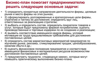 1) определить конкретные направления деятельности фирмы, целевые рынки и место фирмы на этих рынках; 2) сформулировать долговременные и краткосрочные цели фирмы, стратегию и тактику их достижения; определить круг лиц, ответственных за реализацию стратегии;  3) выбрать и определить состав, определить показатели товаров и услуг, которые будут предложены фирмой потребителям; оценить производственные и торговые издержки по их созданию и реализации;  4) выявить соответствие имеющихся кадров фирмы, условий мотивации их труда предъявляемым требованиям для достижения поставленных целей;  5) определить состав маркетинговых мероприятий предприятия по изучению рынка, рекламы, стимулированию продаж, ценообразованию, каналам сбыта и др.;  6) оценить финансовое положение предприятия и соответствие имеющихся финансовых и материальных ресурсов возможностям достижения поставленных целей; 7) предусмотреть трудности, «подводные камни», которые могут помешать практическому выполнению бизнес-плана. Бизнес-план помогает предпринимателю решить следующие основные задачи: 