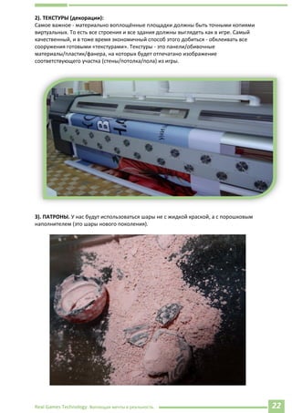 Real Games Technology. Воплощая мечты в реальность. 22
2). ТЕКСТУРЫ (декорации): f.d78+n f.d78+nwu=221wu=221
Самое важное - материально воплощённые площадки должны быть точными копиями
виртуальных. То есть все строения и все здания должны выглядеть как в игре. Самый
качественный, и в тоже время экономичный способ этого добиться - обклеивать все
сооружения готовыми «текстурами». Текстуры - это панели/обивочные
материалы/пластик/фанера, на которых будет отпечатано изображение
соответствующего участка (стены/потолка/пола) из игры. f.d78+nwu=221
3). ПАТРОНЫ. У нас будут использоваться шары не с жидкой краской, а с порошковым
наполнителем (это шары нового поколения).
 