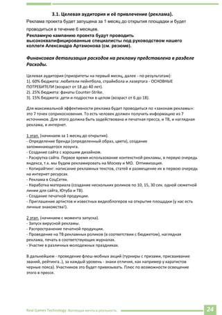 Real Games Technology. Воплощая мечты в реальность. 24
3.1. Целевая аудитория и её привлечение (реклама).
Реклама проекта будет запущена за 1 месяц до открытия площадки и будет
проводиться в течение 6 месяцев.
Рекламную кампанию проекта будут проводить
высококвалифицированные специалисты под руководством нашего
коллеги Александра Артамонова (см. резюме).
Финансовая детализация расходов на рекламу представлена в разделе
Расходы.
Целевая аудитория (приоритеты на первый месяц, далее - по результатам):
1). 60% бюджета: любители пейнтбола, страйкбола и лазертага - ОСНОВНЫЕ
ПОТРЕБИТЕЛИ (возраст от 18 до 40 лет).
2). 25% бюджета: фанаты Counter-Strike.
3). 15% бюджета: дети и подростки в целом (возраст от 6 до 18).
Для максимальной эффективности реклама будет проводиться по «законам рекламы»:
это 7 точек соприкосновения. То есть человек должен получить информацию из 7
источников. Для этого должна быть задействована и печатная пресса, и ТВ, и наглядная
реклама, и интернет.
1 этап. (начинаем за 1 месяц до открытия).
- Определение бренда (определенный образ, цвета), создание
запоминающегося лозунга.
- Создание сайта с хорошим дизайном.
- Раскрутка сайта. Первое время использование контекстной рекламы, в первую очередь
яндекса, т.к. мы будем рекламировать на Москву и МО. Оптимизация.
- Копирайтинг: написание рекламных текстов, статей и размещение их в первою очередь
на интернет ресурсах.
- Реклама в СоцСетях.
- Наработка материала (создание нескольких роликов по 10, 15, 30 сек. одной сюжетной
линии для сайта, Ютуба и ТВ).
- Создание печатной продукции.
- Приглашение артистов и известных видеоблогеров на открытие площадки (у нас есть
личные знакомства!).
2 этап. (начинаем с момента запуска).
- Запуск вирусной рекламы.
- Распространение печатной продукции.
- Проведение на ТВ рекламных роликов (в соответствии с бюджетом), наглядная
реклама, печать в соответствующих журналах.
- Участие в различных молодежных праздниках.
В дальнейшем - проведение флеш-мобных акций (турниры с призами, присваивание
званий, рейтинга..), за каждый уровень - знаки отличия, как например у каратистов
черные пояса). Участников это будет привязывать. Плюс по возможности освещение
этого в прессе.
 