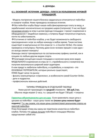Real Games Technology. Воплощая мечты в реальность. 32
6. ДОХОДЫ.
6.1. ОСНОВНОЙ ИСТОЧНИК ДОХОДА – ПЛАТА ЗА ПОЛЬЗОВАНИЕ ИГРОВОЙ
ПЛОЩАДКОЙ.
Модель построения нашего бизнеса кардинально отличается от пейнтбол
и лазертаг клубов. Ниже приведены основные отличия.
 Все пейнтбол клубы берут какую-либо фиксированную плату за вход, и
зарабатывают исключительно на продаже шаров (патронов). У нас же будет
почасовая оплата за игру в целом (аренда площадки + прокат снаряжения и
оборудования + медийные сервисы), а патроны будут покупаться отдельно,
почти по себестоимости.
 В отличие от пейнтбол-клубов, у нас будет возможность свободного
присоединения к игре за любую команду в любое время. Такая система
существует в виртуальных on-line играх (в т.ч. в Counter-Strike). Эта схема
проверена и популярна. Поэтому даже если человек пришёл к нам один -
он всегда сможет поиграть!
Команды смогут тренироваться по составленному графику занятий, как в
секциях по любым другим видам спорта.
 Благодаря концепции наших площадок и наличию сразу всех видов
МОДЕЛЬНОГО снаряжения из игры (в т.ч. страйкбольного и лазертага) мы
получим максимально широкий охват аудитории.
К нам придут и любители пейнтбола, и страйкбола, и лазертага - это
ОСНОВНЫЕ ПОТРЕБИТЕЛИ, которые реально существуют;
ПЛЮС будет запас по рынку:
- фанаты компьютерных «стрелялок», в особенности самой Counter-Strike.
- дети и подростки.
- профессионалы военных действий.
ТАРИФЫ ПРИВЕДЕНЫ В ОТДЕЛЬНОЙ ТАБЛИЦЕ
Ниже расчёт произведён по средней стоимости - 365 руб./час.
Обычно люди играют 2 часа, т.е. средний чек будет 730 руб. + патроны
Гарантии объективности цен на игру: Если сравнивать наши цены с
ценами на пейнтбол - наши цены такие же (позже цены можно будет
поднять). Т.о. мы знаем, что наши цены соответствуют реальному спросу на
простой пейнтбол.
Плюс благодаря этому мы сразу же перетянем клиентов из пейнтбол-
клубов. Потому что самые лучшие пейнтболл-площадки Москвы
представляют собой это:
 