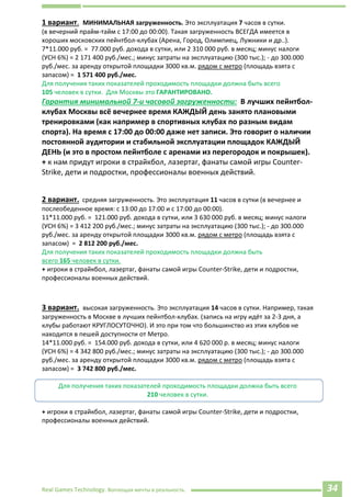 Real Games Technology. Воплощая мечты в реальность. 34
1 вариант. МИНИМАЛЬНАЯ загруженность. Это эксплуатация 7 часов в сутки.
(в вечерний прайм-тайм с 17:00 до 00:00). Такая загруженность ВСЕГДА имеется в
хороших московских пейнтбол-клубах (Арена, Город, Олимпиец, Лужники и др..).
7*11.000 руб. = 77.000 руб. дохода в сутки, или 2 310 000 руб. в месяц; минус налоги
(УСН 6%) = 2 171 400 руб./мес.; минус затраты на эксплуатацию (300 тыс.); - до 300.000
руб./мес. за аренду открытой площадки 3000 кв.м. рядом с метро (площадь взята с
запасом) = 1 571 400 руб./мес.
Для получения таких показателей проходимость площадки должна быть всего
105 человек в сутки. Для Москвы это ГАРАНТИРОВАНО.
Гарантия минимальной 7-и часовой загруженности: В лучших пейнтбол-
клубах Москвы всё вечернее время КАЖДЫЙ день занято плановыми
тренировками (как например в спортивных клубах по разным видам
спорта). На время с 17:00 до 00:00 даже нет записи. Это говорит о наличии
постоянной аудитории и стабильной эксплуатации площадок КАЖДЫЙ
ДЕНЬ (и это в простом пейнтболе с аренами из перегородок и покрышек).
+ к нам придут игроки в страйкбол, лазертаг, фанаты самой игры Counter-
Strike, дети и подростки, профессионалы военных действий.
2 вариант. средняя загруженность. Это эксплуатация 11 часов в сутки (в вечернее и
послеобеденное время: с 13:00 до 17:00 и с 17:00 до 00:00).
11*11.000 руб. = 121.000 руб. дохода в сутки, или 3 630 000 руб. в месяц; минус налоги
(УСН 6%) = 3 412 200 руб./мес.; минус затраты на эксплуатацию (300 тыс.); - до 300.000
руб./мес. за аренду открытой площадки 3000 кв.м. рядом с метро (площадь взята с
запасом) = 2 812 200 руб./мес.
Для получения таких показателей проходимость площадки должна быть
всего 165 человек в сутки.
+ игроки в страйкбол, лазертаг, фанаты самой игры Counter-Strike, дети и подростки,
профессионалы военных действий.
3 вариант. высокая загруженность. Это эксплуатация 14 часов в сутки. Например, такая
загруженность в Москве в лучших пейнтбол-клубах. (запись на игру идёт за 2-3 дня, а
клубы работают КРУГЛОСУТОЧНО). И это при том что большинство из этих клубов не
находится в пешей доступности от Метро.
14*11.000 руб. = 154.000 руб. дохода в сутки, или 4 620 000 р. в месяц; минус налоги
(УСН 6%) = 4 342 800 руб./мес.; минус затраты на эксплуатацию (300 тыс.); - до 300.000
руб./мес. за аренду открытой площадки 3000 кв.м. рядом с метро (площадь взята с
запасом) = 3 742 800 руб./мес.
Для получения таких показателей проходимость площадки должна быть всего
210 человек в сутки.
+ игроки в страйкбол, лазертаг, фанаты самой игры Counter-Strike, дети и подростки,
профессионалы военных действий.
f
.d78+nwu=221
 
