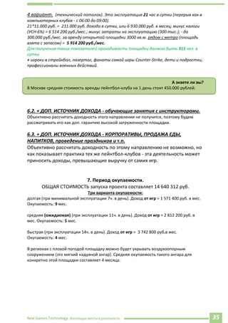 Real Games Technology. Воплощая мечты в реальность. 35
4 вариант. (технический потолок). Это эксплуатация 21 час в сутки (перерыв как в
компьютерных клубах - с 06:00 до 09:00).
21*11.000 руб. = 231.000 руб. дохода в сутки, или 6 930 000 руб. в месяц; минус налоги
(УСН 6%) = 6 514 200 руб./мес.; минус затраты на эксплуатацию (300 тыс.); - до
300.000 руб./мес. за аренду открытой площадки 3000 кв.м. рядом с метро (площадь
взята с запасом) = 5 914 200 руб./мес.
Для получения таких показателей проходимость площадки должна быть 315 чел. в
сутки
+ игроки в страйкбол, лазертаг, фанаты самой игры Counter-Strike, дети и подростки,
профессионалы военных действий.
А знаете ли вы?
В Москве средняя стоимость аренды пейнтбол-клуба на 1 день стоит 450.000 рублей.
f.d78+nwu=221
6.2. + ДОП. ИСТОЧНИК ДОХОДА - обучающие занятия с инструкторами.
Объективно рассчитать доходность этого направления не получится, поэтому будем
рассматривать его как доп. гарантию высокой загруженности площадки.
6.3. + ДОП. ИСТОЧНИК ДОХОДА - КОРПОРАТИВЫ, ПРОДАЖА ЕДЫ,
НАПИТКОВ, проведение праздников и т.п.
Объективно рассчитать доходность по этому направлению не возможно, но
как показывает практика тех же пейнтбол-клубов - эта деятельность может
приносить доходы, превышающие выручку от самих игр.
7. Период окупаемости.
ОБЩАЯ СТОИМОСТЬ запуска проекта составляет 14 640 312 руб.
Три варианта окупаемости:
долгая (при минимальной эксплуатации 7ч. в день). Доход от игр = 1 571 400 руб. в мес.
Окупаемость: 9 мес.
средняя (ожидаемая) (при эксплуатации 11ч. в день). Доход от игр = 2 812 200 руб. в
мес. Окупаемость: 5 мес.
быстрая (при эксплуатации 14ч. в день). Доход от игр = 3 742 800 руб.в мес.
Окупаемость: 4 мес.
В регионах с плохой погодой площадку можно будет укрывать воздухоопорным
сооружением (это мягкий надувной ангар). Средняя окупаемость такого ангара для
конкретно этой площадки составляет 4 месяца.
 
