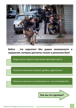 RealGamesTechnology. Воплощая мечты в реальность. 55
Война - это наркотик! Мы дадим возможности и
ощущения, которые доступны только в реальном бою!
Как мы это сделаем?
Люди смогут ощутить игру всеми органами чувств.
Получить максимум эмоций, драйва, адреналина!
Окунуться целиком в не сравнимую ни с чем атмосферу боя.
 