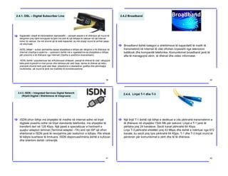 2.4.1. DSL – Digital Subscriber Line
Kapaciteti i brezit të transmetimit (bandwidth) – paraqet sasisë e të dhënave që mund të
dërgohen prej njërit kompjuter te tjetri me anë të një lidhjeje të caktuar në një interval
kohor të caktuar. Sa më shumë që të ketë kapacitet, aq më shpejt mund të arrihet qasja
në informatë.
ADSL lidhjet – quhen asimetrike sepse shpejtësia e lidhjes për dërgimin e të dhënave në
Internet (rrjedhja e sipërme – upstream) është më e ngadalshme se shpejtësia e lidhjes
për pranimin e të dhënave nga Interneti (rrjedha e poshtme-downstream).
ADSL është i popullarizuar tek shfrytëzuesit shtëpiak, pasiqë të dhënat të cilat i dërgojnë
këta janë kryesisht e-mail porosi dhe kërkesa për web faqe, derisa të dhënat që këta i
pranojnë shumë herë janë web faqe, shkarkimin e skedarëve, grafika dhe përmbajtja
multimedia, që mund të jenë me madhësi të konsiderueshme.
[
39
2.4.2 Broadband
Broadband është kategori e shërbimeve të kapacitetit të madh të
transmetimit në Internet të cilat ofrohen kryesisht nga televizioni
kabllovik dhe kompanitë telefonike. Komunikimet broadband janë të
afta të menagjojnë zërin, të dhënat dhe video informatat.
[
40
2.4.3. ISDN – Integrated Services Digital Network
(Rrjetit Digjital i Shërbimeve të Integruara)
ISDN ofron lidhje me shpejtësi të madhe në Internet edhe në linjat
digjitale poashtu edhe në linjat standarde telefonike, me shpejtësi të
transferit deri në 128 Kbps. Një pjesë e specializuar e hardverit e
quajtur adaptori teminal (Terminal adapter –TA) and një ISP që ofron
shërbimet e ISDN janë të nevojshme për realizimin e lidhjes. Për shkak
të këtyre kushteve të limituara, ISDN disponueshmëria është e kufizuar,
dhe shërbimi është i shtrenjtë.
[
41
2.4.4. Linjat T-1 dhe T-3
Një linjë T-1 është një lidhje e dedikuar e cila përkrahë transmetimin e
të dhënave në shpejtësi 1544 Mb për sekond. Linjat e T-1 janë të
përbëra prej 24 kanaleve. Secili kanal përkrahë 64 Kbps.
Linja T-3 përkrahë shkëllën prej 43 Mbps dhe është e ndërtuar nga 672
kanale, ku secili prej tyre përkrahë 64 Kbps. T-1 dhe T-3 linjat mund të
përdoren për komunikimet e zërit dhe të të dhënave.
[
42
 