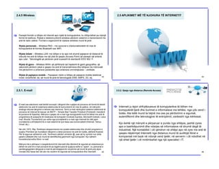 2.4.5 Wireless
Paraqet formën e lidhjes në Internet apo rrjetë të kompjuterëve, ku lidhja bëhet pa ndonjë
formë të kabllove. Rrjetat e telekomunikimit wireless përdorin sistemin e transmisionit me
anë të radio valëve. Format e organizimit të rrjetave wireless mund të jenë:
Rrjeta personale – Wireless PAN – me opcionet e interkonektivitetit në mes të
kompjuterëve të formës Bluetooth ose WiFi.
Rrjeta lokale – Wireless LAN- me lidhjen e dy apo më shumë pajisjeve në distancë të
shkurtë me anë të lidhjes me një pikë të qasjes (Access Point) që paraqet një antenë,
apo ruter.. Teknologjitë që përdoren janë kryesisht të standardit IEEE 802.11
Rrjeta të gjera – Wireless WAN- që përfshijnë një hapësirë të gjerë gjeografike, që
zakonisht përdorin pikat e qasjes me anë të transmetimeve dhe lidhjeve me mikrovalë
me përdorimin e antenave parabolike apo antenave omnidrejtuese – vertikale.
Rrjeta të pajisjeve mobile – Paraqesin rrjetin e lidhjes së pajisjeve mobile-telefonat
mobil, smartfonët, etj. që mund të jenë të teknologjisë GSM, AMPS, 3G, etj.
[
43
2.5 APLIKIMET MË TË NJOHURA TË INTERNETIT
44
2.5.1. E-mail
E-mail ose electronic mail është koncepti i dërgimit dhe ruajtjes së porosive në formë të tekstit
elektronik me anë të sistemeve elektronike të komunikimit në mes të palëve, në mënyrën
analoge sikurse dërgimin e letrave ose memove. Termi e-mail nënkupton sistemin elektronik të
porosive në Internet të bazuar në SMTP – Simple Mail Transfer Protokoll (Protokolli i transferit
të porosive të thjeshta). Mënyra e qasjes në e-mail nga kompjuterët mund të bëhet me anë të
programeve të posaqme të instaluara në kompjuter (Outlook Express, Microsoft Outlook, Lotus
mail, Moxilla Thunderbird) por edhe nga provajderët e e-mail nga Interneti të cilët japin
mundësinë e shfrytëzimit të e-mail sistemit të tyre falas ose komercialisht (Hotmail, Yahoo,
Gmail, etj.).
Në vitin 1972, Ray Tomlinson eksperimentoi me postën elektronike dhe zhvilloi programin e
quajtur Premiere që mundëson dërgimin e tekst porosive me anë të rrjetës, atëherë Arpanet.
Për të siguruar adresimin unik, Tomlinson përdori simbolin @, pasi që ky symbol nuk ishte
pjesë e alfabetit dhe nuk mund të identifikohej gabimisht nga kompjuteri. Kjo njëherit
konsiderohet edhe fillimi i e-mail.
Mënyra më e përhapur e keqpërdorimit të internetit dhe dëmtimit të sigurisë së sistemeve po
bëhet me anë të e-mail porosive të pa legjitimuara të quajtura edhe si “spam”, ku personat e
pandërgjegjshëm dërgojnë e-mail të përmbajtjeve të ndryshme që mund të jenë prej atyre
imorale dhe fyese deri tek ato me rrezikim të sigurisë së kompjuterëve dhe internetit.
[
45
2.5.2. Qasja nga distanca (Remote Access)
Interneti ju lejon shfrytëzuesve të kompjuterëve të lidhen me
kompjuterët tjerë dhe burimet e informatave me lehtësi, nga çdo vend i
botës. Ata këtë mund ta bëjnë me ose pa përdorimin e sigurisë,
autentifikimit dhe teknologjive të enkriptimit, varësisht nga kërkesat.
Kjo është një mënyrë e përparuar e punës nga shtëpia, jashtë zyres
apo e bashkëpunimit dhe ndarjes së informatave në shumë degë të
industrisë. Një kontabilist i cili qëndron në shtëpi apo në zyre me anë të
qasjes nëpërmjet Internetit nga distanca mund të auditojë librat e
kompanisë më bazë në ndonjë vend tjetër, në serverin i cili ndodhet në
një shtet tjetër i cili mirëmbahet nga një specialist i IT.
[
46
 