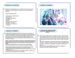 3.6.Shërbimet e infrastrukturës
Shërbimet e infrastrukturës mund ti ndajmë në 9 fusha kryesore të
shërbimeve me 66 nëngrupe të nevojshme për tu përdorur nga e-
bizneset.
Fushat e shërbimeve janë:
• Infrastruktura e aplikacioneve
• Komunikimet
• Menagjimi i të dhënave
• Managjimi i IT
• Siguria
• Standardet dhe arkitektura
• Menagjimi i kanaleve
• Kërkimet e IT dhe zhvillimi
• IT edukimi
[
59
4. MODELET E E-BIZNESIT
60
4. MODELET E E-BIZNESIT
Në këtë kapitull do të paraqesim llojet e ndryshme të bizneseve të cilat operojnë me
infrastrukturë të teknologjisë informative dhe atyre që veprojnë në Internet. Këto lloje të
bizneseve i definojmë edhe si modele të e-biznesit. Modelet e e-biznesit janë të shumta
dhe të ndryshme, dhe ende po evoluojnë dhe po paraqiten forma të reja. Zhvillimi i
teknologjive të reja në Internet si p.sh. pajisjet mobile - telefonat mobilë, etj. si dhe
kompanitë e fuqishme të e- biznesit po ndihmojnë në definimin e modeleve të e-biznesit
dhe zhvillimit të e-biznesit.
Modeli i e-biznesit mund të definohet si metodë me të cilën kompanitë krijojnë dhe
përdorin resurset e tyre për tu ofruar konsumatorëve, partnerëve, furnizuesve dhe
pjesëmarrësve tjerë të e-biznesit vlera më të mira për të realizuar përfitim nga ky
aktivitet.
Modeli i e-biznesit paraqet faktorin që i mundëson firmës të ketë një përparësi
kompetitive, për të performuar më mirë sesa rivalët e tij në një periudhë afatgjate.
Llojet e modeleve apo formave të e-biznesit mund të ndajmë në këto grupime:
- Subjektet apo kompanitë që tërë aktivitetin e tyre e realizojnë në Internet,
- Subjektet apo kompanitë që janë prezente në Internet, por biznesi në Internet nuk është
aktivitet i tyre primar
- Subjektet apo kompanitë që përdorin ITC teknologjitë për realizimin e aktivitetit të tyre
primar. Më tutje do të paraqesim llojet e këtyre modeleve.
[
61
4.1. SUBJEKTET APO KOMPANITË QË TËRË
AKTIVITETIN E TYRE E REALIZOJNË NË
INTERNET
Në këtë grupim bëjnë pjesë ato subjekte ekonomike apo kompani të
cilat e realizojnë afarizmin e tyre vetëm në Internet, ndërsa nuk janë
prezente në fvorma apo mediume tjera. Disa nga kompanitë e njohura
të këtij grupimi janë: Amazon.com, Ebay, Yahoo!, Google, Facebook,
etj.
Në kuadër të aktiviteteve në kuadër të këtij grupimi, përmendim këto
modele: e- commerce, e-shops, e-auction, e-mall, komunitetet virtuale,
e-services, provajderët e përmbajtjes, provajderët e shërbimeve të
plota, etj.
Përveq modelit të e-commerce që e paraqitëm në Kapitullin 1,
ekzistojnë edhe këto modele të këtij grupi:
[
62
 