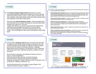 4.1.1. E-shops
Ose Online shopping (tregtia online) është procesi në të cilin
konsumatorët porosisin prodhimet ose shërbimet me anë të Internetit.
Online shop (shitore online), e-shop, e- store, shitore e internetit, web
shop, webstore, online store (shitore online) ose shitore virtuale (virtual
store) paraqesin termat tjerë të këtij kuptimi.
Këtu hyjnë edhe Shitoret tërësisht virtuale – Shesin produktet direkt
te konsumatorët ose te bizneset individuale por nuk kanë shitore fizike
(Amazon.com, yahoo.com, msn.com)
Tregtia online është tip i e-commerce që përdoret për transaksionet
business-to-business (B2B) dhe business to consumer (B2C).
Termi “Webshop” gjithashtu i referohet vendit të biznesit ku web
zhvillimi, web mirëmbajtja dhe tipet e tjera të aktiviteteve të web-it bëjnë
pjesë.
[
63
4.1.1. E-shops
Shumica e e-commerce web faqeve janë shitore online të cilat kanë së paku këto elemente në
nivelin e kontaktit me konsumatorë:
Online katalogu (Online catalog) bën listimin e produkteve për shitje, paraqet çmimet e tyre si
dhe disponueshmërinë (produkti në depo apo numri i ditëve deri te ardhja e produktit). Janë të
njohura katalogjet mail order (porosia me postë); Kanë web sajte të shitjes me pakicë, duke
përfshirë edhe ato të cilat nuk kanë shitore fizike apo katalogje të letrës.
Portal të kërkimit (Search Engine) – mundëson me lëhetësi lokalizimin e produkteve në bazë
të disa kritereve të kërkimit (firma, çmimi, djalët kyçe, etj).
Sistemi virtual cart ose shopping cart – Paraqet elementin themelor sistemit të e-
commerce, ndonjëherë të quajtur edhe virtual caddy (pakoja virtuale). Ky është portal në web
faqe, i cili bën të mundur porositjen nga ana e klientëve dhe azhurimin e përmbajtjeve për
secilin rast të porosive;
Pagesat elektronike të sigurta – shpesh mundësohet nga një palë e tretë e besueshme, me
anë të transaksioneve të sigurta;
Sistemi i përcjelljes së porosive dhe kërkesave – mundëson procesimin e porosive që nga
porositja nga ana e konsumatorit deri te dërgimi i mallërave te konsumatori.
Më shumë sa i përket tregtisë online do të tregohet në kuadër të E-commerce dhe Shopping
Cart në kapitujt e ardhshëm.
[
64
4.1.2. E-mall
E njohur edhe si electronic mall paraqet, në kuptimin tonë një shtëpi
të mallërave online. Bëhet fjalë për një faqe të Inernetit që ofron një
varietet të shërbimeve dhe varietet të mallërave të shitjes me pakicë
apo shumicë. Në kuadër të shërbimeve përshihen katalogjet
elektronike të shumë furnizuesve. Për shërbimet e veta, e-malls kanë
tarifa të caktuara të cilat i ngarkojnë kompanitë, produktet e të cilave
janë shitur.
Mund të thuhet se paraqesin një koleksion të shitoreve online (e-
shops), me këto karakteristika:
Kanë një portal të vetëm për hyrje në shitoret individuale;
Kanë një mënyrë të zakonshme të garantuar të pagesës;
Paraqesin një segment të tregut të shitoreve online, ky segment mund
të jetë një lloj i mallërave, shërbimeve, etj.;
Kanë të gjitha elementet e komuniteteve virtuale (Pyetjet më të
shpeshta, diskutimet, grupet e mbyllura,...)
[
65
4.1.2. E-mall
Fig. 4.1. Korporatat e mëdha krijojnë electronic malls – www.msn.com (Microsoft)
66
 