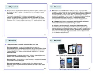 4.3.2. ISP provajderët
Kompani të cilat ofrojnë shërbime të Internetit në formë kabllore, satelitore apo
pa tela, për një tarifë të caktuar e cila bazohet në term kohor apo në sasi të
informatave.
Për një tarifë të caktuar, ISP i mundëson një kompanie të re të lidhet në
Internet, por edhe një paketë të softverit, një llogari në formë të user name
(emrit të shfrytëzuesit) me një fjalëkalim, si dhe qasjen në një numër telefoni.
Gjithashtu mund të ofrojnë edhe emër të domenit dhe hapësirë për web faqe.
[
103
4.3.3. M-business
M-business ose mobile business nënkupton krijimin, organizimin dhe
menagjimin e sistemeve të cilat biznesin e realizojnë me aplikimin e pajisjeve të
teknologjive wireless, GSM apo edhe GPS e ku përfshihen pajisjet si: telefonat
celularë, asistentët personalë digjitalë (PDA – Personal digital assistant),
kombinimet e tyre si p.sh. iPhone, Pocket PC, Blackberry etj., por edhe laptop
kompjuterët dhe pajsijet IPad me opcione të wireless dhe Bluetooth
teknologjive si. Konsiderohet si një zgjerim i e-biznesit në pajisjet mobile.
M- Commerce është pjesë e m-biznesit që nënkupton blerjen dhe shitjen e
mallërave dhe shërbimeve me anë të teknologjive pa tela.
Me paraqitjen e teknologjisë mobile, shfrytëzuesit kanë qasje të plotë në
resurset e njejta sikurse që kanë pasur me PC kompjuterë nga zyret apo
shtëpitë. Punonjësit mund të punojnë jashtë zyres dhe prap të jenë të lidhur në
rrjetë. Konsumatorët mund ti qasen resurseve në Internet nga pajisjet mobile.
Furnizuesit mund të përcjellin dërgesat me anë të sistemeve të pozicionimit
(GPS) me anë të pajisjeve mobile.
[
104
4.3.3. M-business
Degët ekonomike ku m-business ka ndikimin më të madh janë:
Shërbimet financiare – ku përfshihen qasja mobile në banka (ku
konsumatorët përdorin pajisjet elektronike mobile për t’iu qasur llogarive të tyre
dhe të kryejnë pagesat), si dhe shërbimet komisionere (ku kuotat e aksioneve
mund të paraqiten dhe tregtia mund të realizohet me përdorimin e pajisjeve
elektronike mobile.
Telekomunikimet – në të cilat ndryshimet në shërbime, pagesat dhe shiqimi i
llogarive mund të realizohet nga pajisja e njejtë mobile;
Shërbime/shitje – Konsumatorëve u jepet mundësia të postojnë dhe paguajnë
për porositë në mënyrë të shpejtë
Shërbimet informative – në të cilat përfshihen ofrimi i argëtimit, lajmet
financiare, lajmet e ndryshme, sporti dhe informatat mbi trafikun në të njejtën
pajisje mobile.
[
105
4.3.3. M-business
106
Fig. 4.9. Laptopët dhe Ipad me opcionet wireless , asistentët digjital
Fig. 4.10. Pajisjet e llojit Smartphone dhe iPhone
 