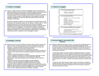 5.1.Definimi i strategjisë
111
Figura 5.1 tregon procesin e formimit të strategjisë. Fillon me analizën se ku
gjendet kompania në momentin aktual, cila është strategjia dhe parashikimet të
cilat i bëjnë menagjerët e kompanisë në lidhje më pozitën aktuale të
kompanisë, pikat e forta dhe të dobëta, konkurentët dhe trendet në industrinë e
e-biznesit. Shumë kompani të mëdha gjithashtu kanë strategji formale dhe
caktojnë menagjerë të cilat kanë për dëtyrë që vazhdimisht të monitorojnë
strategjinë e kompanisë.
Me fillimin e biznesit në Internet, ku konsumatorët me të madhe blejnë me anë
të Internetit dhe kompanitë nguten për të përdorur Internetin për të krijuar
efikasitet operacional, shumë kompani janë duke shiquar të adaptojnë
strategjitë e tyre të biznesit. Shumë mendojnë që proceset e ndryshme prej të
cilave janë zhvilluar strategjitë e biznesit duhet të ndryshojnë. Hapësira e
sotme e biznesit tani është shumë më dinamike. Ekspertët dhe konsultantët
debatojnë në qështjen se a duhet të aplikojnë modelet klasike me përfshirjen e
Internetit apo krijimin e qasjeve të reja në strategjitë e biznesit.
[
5.1.Definimi i strategjisë
112
Faza 1. Çfarë bën aktualisht kompania
1.Identifikimi i strategjisë aktuale
2.Identifikimi i parashikimeve
Faza 2. Çfarë po ndodh në rrethinë
1.Identifikimi i faktorëve të suksesit dhe të dështimit
në e-biznes
2.Identifikimi i përparësive
dhe mangësive të konkurencës
3.Identifikimi i ndryshimeve qeveritare dhe sociale
4.Identifikimi i pikave të forta
dhe të dobëta të kompanisë në
krahasim me konkurentët
Faza 3. Çfarë duhet të bëjë kompania si hap i ardhshëm
1.Përcjellja e realizimit të strategjisë në situatën
në të cilan ndodhet rrethine
2.Identifikimi i alternativave të mundshme në rast nevoje
3.Zgjedhja e alternativave më të mira
Fig. 5.1. Procesi i formulimit të strategjisë së kompanisë
5.2.Strategjia e internetit
113
Bizneset e bazuara në internet përfshijnë: ofertat për qasje në Internet, portalet, web
faqet e ndryshme, shitoret të bazuara në e-commerce, provajderët e shërbimeve
financiare - e- banking, shërbimet informative apo modele tjera. Për të pasur një
strategji të suksesshme të Internetit bizneset duhet të kenë:
- Infrastrukturë shumë të mirë për ofrimin e shërbimeve në Internet;
- Lidhje të shpejtë në Internet që do ti mundësojë kompanisë ndryshime të shpejta në
resurset që i ofron përmes Internetit dhe qasje të shpejtë të konsumatorëve në këto
resurse;
- Qmimet konkuruese të shërbimeve në Internet;
- Evitimin e shpejtë të problemeve të mundshme teknike apo organizative, siq janë:
Interneti i ngadalshëm, mosfunksionimi i procesit elektronik të shitblerjes,
mosfunksionimi i web-faqes apo pjesëve të saj, mirëmbajtja e dobët, problemet e
sigurisë, etj;
- Personelin e aftë dhe me përvojë për zgjidhjen e të gjitha qështjeve;
- Aplikimin e risive dhe përparimeve teknologjike në lidhje me Internetin.
- Prezenca e faqes së kompanisë në portalet e kërkimit (Search Engines).
Kompanitë në e-biznes tentojnë të aplikojnë infrastrukturën e internetit dhe ekonominë
digjitale me qëllim të arritjes së pozicionimit strategjik në treg. Për bizneset e bazuara
në internet, katër dimensione të orientimit strategjik janë me rëndësi: menagjimi i
riskut, inovacioni, efikasiteti operacional dhe intensiteti i marketingut.
[
5.3.Gara për zgjerim, konsumatorë dhe
informim
114
Beteja për përparësinë kompetitive në tregun e e-biznesit do të intensifikohet dhe do të
zhvillohet në tri dimensione: zgjerim-shtrirje, konsumatorë-anëtarësi dhe informim.
Deri vonë, ka qenë e mundur të ndahen informata shumë të rëndësishme për një numër
të vogël të njerëzve dhe informata më pak të rëndësishme me një numër të madh të
njerëzve, por ka qenë e pamundur të ndahen në mënyrë simultane aq shumë informata
sa kanë qenë të nevojshme.
Tri dimensione të garimit për arritjen e qëllimeve strategjike janë definuar, të cilat janë:
Gara për zgjerim-shtrirje – Para se të paraqitet e-biznesi dhe e-commerce, shitoret me
pakicë kanë konkuruar për të arritur qëllimin, duke ofruar lokacione të përshtatshme fizike
dhe një asortimen të gjerë të të mirave dhe shërbimeve në këto lokacione. Por, numri i
lokacioneve fizike dhe i variteteve të produkteve ka qenë i limituar. Secili lokacion fizik e
ka pasur koston e tij, dhe ofrimi i variteteve më të mëdha të produkteve e ka ngritur këtë
kosto.
E-biznesi ofron përmirësim dramatik në zgjerim, sepse e ka funksionin e navigacionit
(catalog) dhe është i ndarë nga funksioni fizik (inventari). Nuk ka kufizime në lokacione,
dhe nuk ka kufizime në varietet të produkteve që dmth nuk ka kufizime në zgjerim të
shtrirjes dhe prezencës në Internet.
[
 
