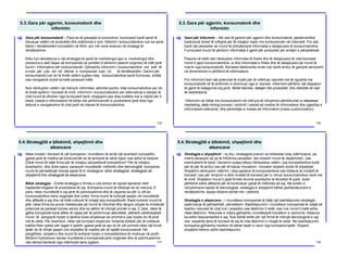 5.3.Gara për zgjerim, konsumatorë dhe
informim
115
Gara për konsumatorë – Para se të paraqitet e-commerce, furnizuesit kanë qenë të
fokusuar vetëm në produktet dhe shërbimet e tyre. Kërkimi i konsumatorëve nuk ka qenë
faktor i rëndësishëm kompetitiv në fillim, por më vonë evaluon në strategji të
rëndësishme.
Këtu hyn ekzistenca e një strategjie të qartë të marketingut apo e- marketingut dhe
prezenca e web faqes së kompanisë në portalet e kërkimit (search engines) të cilët janë
burim i informative për konsumatorët. Gjithashtu informimi i konsumatorëve me anë të
e-mail për çdo risi në ofertat e kompanisë luan rol të rëndësishëm. Garimi për
konsumatorë nuk do të thotë vetëm kujdes ndaj konsumatorëve secili furnizues, shitës
ose navigatorë duhet ta ketë parasysh këtë.
Nuk nënkupton vetëm një mënyrë ndihmëse, aktivitet pozitiv ndaj konsumatorëve por do
të thotë aplikim i biznesit të mirë. Informimi i konsumatorëve për alternativat e blerjes të
cilat mund të ofrohen nga furnizuesit tjerë, shpjegimi pse disa mallëra nuk e vlejnë për ti
blerë, ndarja e informatave në lidhje me performancën e produkteve janë disa nga
detyrat e navigatorëve të cilat janë në interes të konsumatorëve.
[
5.3.Gara për zgjerim, konsumatorë dhe
informim
116
Gara për Informim – Në rast të garimit për zgjerim dhe konsumatorë, pjesëmarrësit
tradicional duhet të luftojnë për të mbajtur hapin me konkurencën në Internetit. Por ata
kanë një përparësi se mund të shfrytëzojnë informatat e detajizuara të konsumatorëve.
Furnizuesit mund të përdorin informatat e gjerë për produktet për arritjen e përparësisë.
Pasuria në këtë rast nënkupton informata të thella dhe të detajizuara të cilat bizneset
mund ti japin konsumatorëve, si dhe informatat e thella dhe të detajizuara që mund të
marrin nga konsumatorët. Bizneset elektronike ende nuk kanë arritur të garojnë seriozisht
në dimensionin e përfitimit të informatave.
Por informimi bart një potencial të madh për të ndërtuar raportet më të ngushta me
konsumatorët në të ardhmen e dominuar nga e- biznesi. Informimi përfshin një diapason
të gjerë të kategorive siq janë: faktet teknike, detajet mbi produktet, dhe këshilla në rast
të vështirësive.
Informimi në lidhje me konsumatorin në mënyra të ndryshme përshkruhet si database
marketing, data mining procesi i sortimit i sasisë së madhe të informatave dhe zgjedhja e
informatave relevante, dhe përshtatje e masës së informative (mass customization).
[
5.4.Strategjitë e bllokimit, shpejtimit dhe
aleancave
117
Nëse modeli i biznesit të një kompanie i mundëson të arrijë një avantazh kompetitiv,
gjasat janë të mëdha që konkurentët do të tentojnë të zënë hapin ose edhe ta kalojnë.
Çfarë mund të bëjë firma për të mbajtur përparësinë kompetitive? Për të mbajtur
avantazhin, dhe duke pasur parasysh mundësitë, rrethinën dhe teknologjitë, kompania
mund të përvetësojë ndonjë pjesë të tri strategjive: bllok strategjisë, strategjisë së
shpejtimit dhe strategjisë së aleancave.
Bllok strategjia – Është strategjia e firmës e cila tenton të ngrisë barrierat rreth
hapësirës tregtare të produkteve të saj. Kompania mund të bllokojë në dy mënyra. E
para, nëse mundësitë e saj janë të paimitueshme dhe të veçanta sa për tu ofruar
konsumatorëve vlera origjinale dhe unike, firma mund të kufizojë qasjen në mundësitë
dhe aftësitë e saj dhe në këtë mënyrë të mbajë larg kompetitorët. Rasti konkret mund të
jetë, nëse firma ka pronë intelektuale që mund të mbrohet dhe dërgon sinjale te imitatorët
potencial se paraqet biznes serioz dhe ka qëllim të mbrojë pronën e saj. E dyta, nëse të
gjitha kompanitë kanë aftësi të njejta për të performuar aktivitetet, atëherë udhëheqësitt
mund të pengojnë hyrjen e tjerëve duke sinjalizuar se çmimet e pas hyrjes do të jenë
më të ulëta. Për shembull, nëse një kompani shpenzon miliarda dollarë për të instaluar
kabllot fiber optike për lagjet e qytetit, gjasat janë se ajo do të ulë çmimet nëse një firmë
tjetër do të ofrojë qasjen me shpejtësi të madhe për të njejtët konsumatorë. Në
përgjithësi, sinjalet e tilla mund të evitojnë hyrjen e kompetitorëve të motivuar në profit.
Bllokimi funksionon derisa mundësitë e kompanisë janë origjinale dhe të paimitueshme
ose derisa barrierat nga ndërhyrjet tjera zgjasin.
[
5.4.Strategjitë e bllokimit, shpejtimit dhe
aleancave
118
Strategjia e shpejtimit – ky lloj i strategjisë pranon se bllokadat ndaj ndërhyrjeve, pa
marrë parasysh se sa të frikshme paraqiten, ato shpesh mund të depërtohen, ose
eventualisht të bijnë. Qendrimi prapa këtyre bllokadave vetëm i jep kompetitorëve kohë
për të për të arritur ose për të kaluar inovatorin. Inovatori shpesh duhet të shpejtojë.
Shpejtimi nënkupton ndërrim i disa pjesëve të komponenteve ose lidhjeve të modelit të
biznesit, ose për rikrijimin e tërë modelit të biznesit për tu ofruar konsumatorëve vlerë më
të mirë. Shpejtimi mund ti japë firmës shumë avantazhe të lëvizësit të parë, duke
përfshirë edhe aftësinë për të kontrolluar pjesë të rrethinës së saj. Në kohën e
ndryshimeve rapide të teknologjisë, strategjia e shpejtimit bëhet jashtëzakonisht e
rëndësishme, sepse bllokimi është më i vështirë.
Strategjia e aleancave – I mundëson kompanisë të bëjë një bashkëpunim strategjik,
sipërmarrje të përbashkët, përvetësim. Bashkëpunimi i mundëson kompanisë të ndajë së
bashku resurset të cilat nuk i posedon ose dëshiron ti ketë, ose nuk mund ti ketë edhe
nëse dëshiron. Resurset e ndara gjithashtu mundësojnë transferin e njohurive. Aleanca
ka edhe disavantazhet e saj. Nuk është lehtë për një firmë të mbrojë teknologjinë e saj
ose aspektet tjera të biznesit të saj të cilat dëshiron ti mbajë të vetat. Në bashkëpunim,
kompania gjithashtu rrezikon të bëhet tepër e varur nga kompania tjetër. Shpesh,
shpejtimi kërkon edhe bashkëpunim.
[
 