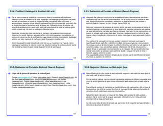 5.5.4. Zhvillimi i Katalogut të Kualitetit të Lartë
123
Për të pasur sukses të vërtetë në e-commerce, duhet të investohet në zhvillimin e
katalogut virtual të kualitetit më të lartë. Ngjashëm me katalogjet që dërgohen me postë,
apo ato që vendosen në vende të ndryshme fizike (ndonjëherë edhe në dritaret e
automobilave), katalogu virtual duhet të paraqesë fotot dhe informatat për produktet, dhe
të ofrojë informatat e nevojshme se si të blehen ato. Gjithashtu duhet të punohet më
shumë në perfeksionimin e web sajtit, ashtu që konsumatorët të vijnë te katalogu gjatë
vizitës në web sajt, në vend se katalogu tu dërgohet atyre.
Katalogjet virtuale janë disa avantazhe në krahasim me katalogjet tradicionale që
dërgohen me postë. Natyra e web sajtit e bën më të lehtë paraqitjen e produkteve në
opcione të ndryshme dhe të përfshijë informata shtesë në lidhje me produktet. Katalogjet
e letrës nuk kanë hapësirë të mjaftueshme për ti paraqitur të gjitha këto.
Krijmi i katalogut të dobët ndonjëherë është më keq se moskrijimi i tij. Pasi që krijimi i
katalogjeve kualitative në internet kërkon një shkallë të caktuar të profesionalizmit, është
më mirë që kjo detyrë ti jepet ndonjë dizajneri të mirë të web faqeve.
[
5.5.5. Reklamimi në Portalet e Kërkimit (Search Engines)
124
Web sajti dhe katalogu virtual mund të jenë efektive vetëm nëse ekzistonë një vizitë e
mjaftueshme e tyre nga ana e konsumatorëve. Për të ngritur numrin e vizitave në web
sajt, duhet të hulumtohet mundësia e reklamimit në faqet e kërkimit ose portalet e
kërkimit (Search Engines), si p.sh. Google, Yahoo, MSN, etj.
Mënyra e funksionimit të portaleve të kërkimit është: me rastin e shkruarjes së fjalëve të
caktuara nga ana e konsumatorëve në faqet e kërkimit, paraqiten adresat e web sajteve
në listën që ndërlidhet me fjalën apo fjalët e shkruara. Këto fjalë, të cilat inkorporohen në
kuadër të vet web sajtit quhen Meta tags. Shumica e aplikacioneve të zhvillimit të web
faqeve e kanë mundësinë e inkorporimit të fjalëve meta tags në web sajte gjatë zhvillimit
të tyre.
Pas publikimit të web sajtit në Internet, portalet e kërkimit i kërkojnë mata tags të
specifikuara të web sajtit dhe i ndërlidhin me fjalët e shkruara nga ana e konsumatorit.
Shumica e portaleve të kërkimit japin mundësi të ndryshme për listimin e web sajteve të
ndryshme, duke u nisur prej tarifave vjetore, e deri te ato më të lirat, inkorporimin e
logove të tyre në web sajtet e konsumatorëve (p.sh. Google). Në rast se kërkohet nga
ndonjë konsumator që adresa e web sajtit të tij të jetë e ranguar më lartë në listat e
kërkimit, pagesa është më e lartë.
Pas pagesës së caktuar, kërkohen së paku 2 javë që web sajti të identifikohet në listat e
shumicës së portaleve të kërkimit.
[
5.5.5. Reklamimi në Portalet e Kërkimit (Search Engines)
125
Llojet më të njohura të portaleve të kërkimit janë:
Google (www.google.com ), Yahoo (www.yahoo.com), 20search (www.20search.com), All
the Web (www.alltheweb.com), Alta Vista (www.altavista.com), Ask Jeeves
(www.ask.com), Dogpile (www.dogpile.com), e-Bay (www.ebay.com), Exite
(www.exite.com), Infospace (www.infospace.com), Iwon (www.iwon.com), Lycos
(www.lycos.com), MSN Search (www.msn.com), Open Directory (www.dmoz.com), Web
Crawler (www.webcrawler.com)
[
5.5.6. Negocimi i linkave me Web sajtet tjera
126
Mënyrë tjetër për të rritur vizitat në web sajt është negocimi i web sajtit me faqet tjera të
cilat kanë trafik të lartë të vizitave.
Për një tarifë të caktuar, ose me ndonjë marrëveshje reciproke të lidhjes, kompanitë tjera
mund të jenë të gatshme të qesin linkun e biznesit të web sajteve tjera në web sajtet e
tyre.
Pasi që është vështirë të mendohet se mund të krijohet një marëveshje e tillë në mes të
konkurentëve, kjo është e mundur të arrihet në kompani të cilat reklamojnë produkte të
ndryshme dhe të cilat shesin produkte jo kompetitive.
Një përfitim tjetër në krijimin e linkave të tillë: Njëra ndër variablat të cilën portalet e
përdorin më së shumti për të ranguar web sajtet është edhe numri i linkave të cilat
ekzistojnë në një faqe për faqet tjera.
Sa më shumë linka të ketë në një web sajt, aq më lart do të rangohet kjo faqe në listën e
kërkimeve në portale të kërkimit.
[
 