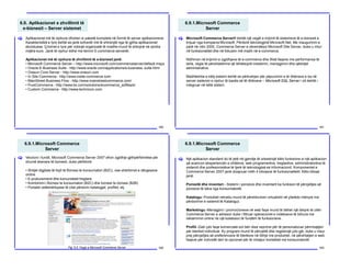 6.9. Aplikacionet e zhvillimit të
e-biznesit – Server sistemet
160
Aplikacionet më të njohura ofrohen si paketë komplete në formë të server aplikacioneve.
Karakteristikë e tyre është se janë sofverët më të shtrenjtë nga të gjitha aplikacionet
ekzistuese. Çmimet e tyre për ndonjë organizatë të madhe mund të shkojnë në qindra
mijëra euro. Janë të njohur edhe me termin E-commerce serverët.
Aplikacionet më të njohura të zhvillimit të e-biznesit janë:
• Microsoft Commerce Server – http://www.microsoft.com/commerceserver/default.mspx
• Oracle E-Business Suite - http://www.oracle.com/applications/e-business- suite.html
• Orasun Core Server - http://www.orasun.com
• In Site Commerce - http://www.insite-commerce.com
• MainStreet Business Flow - http://www.mainstreetcommerce.com/
• PureCommerce - http://www.bx.com/solutions/ecommerce_softëare/
• Custom Commerce - http://www.technicon.com
[
6.9.1.Microsoft Commerce
Server
161
Microsoft Commerce Server® është një vegël e krijimit të sistemeve të e-biznesit e
krijuar nga kompania Microsoft. Përdorë teknologjinë Microsoft.Net. Me inaugurimin e
parë në vitin 2000, Commerce Server e zëvendësoi Microsoft Site Server, duke u rritur
në funksionalitet dhe në fokusim më madh në e-commerce.
Ndihmon në krijimin e zgjidhjeve të e-commerce dhe Web faqeve me performansa të
larta, vegla të përshtatshme që lehtësojnë instalimin, menagjimin dhe qështjet
administrative.
Madhështia e këtij sistemi është se përkrahjen për pëpunimin e të dhënave e ka në
server sistemin e njohur të bazës së të dhënave – Microsoft SQL Server i cili është i
integruar në këtë sistem.
[
6.9.1.Microsoft Commerce
Server
162
Verzioni i fundit, Microsoft Commerce Server 2007 ofron zgjidhje gjithpërfshirëse për
shumë skenare të biznesit, duke përfshirë:
• Shitjet digjitale të llojit të Biznesi te konsumatori (B2C), ose shërbimet e dërgesave
online.
• E-prokurementi dhe komunitetet tregtare.
• Kombinimi i Biznesi te konsumatori (B2C) dhe biznesi te biznesi (B2B)
• Portalet vetëshërbyese të cilat përdorin katalogjet, profilet, etj.
[
Fig. 6.6. Faqja e Microsoft Commerce Server
6.9.1.Microsoft Commerce
Server
163
Një aplikacion standard do të jetë në gjendje të orkestrojë këto funksione si një aplikacion
që avancon eksperiencën e shitësve, web programerëve, tregtarëve, administratorëve të
sistemit dhe profesionistëve të tjerë të teknologjisë së informacionit. Komponentet e
Commerce Server 2007 janë dizajnuar rreth 4 blloqeve të funksionalitetit. Këto blloqe
janë:
Porositë dhe inventari - Sistemi i porosive dhe inventarit ka funksion të përcjelljes së
porosive të bëra nga konsumatorët.
Katalogu- Produktet vetvetiu mund të përshkruhen virtualisht në çfarëdo mënyre me
përdorimin e sistemit të Katalogut.
Marketingu -Menagjimi i promocioneve në web faqe mund të bëhet një detyrë të cilën
Commerce Server e adreson duke i filtruar operacionet e indekseve të lidhura me
reklamimin online në një koleksion të fundëm të funksioneve.
Profili -Gati çdo faqe komerciale sot bën disa veprime për të personalizuar përmbajtjen
për blerësit individual. Ky program mund të përcjellë dhe regjistrojë çdo gjë, duke u nisur
prej përcjelljes së preferencave të blerësve në lidhje me produktet, në përshtatjen e web
faqeve për individët deri te opcionet për të mbajtur kontaktet me konsumatorët.
[
 