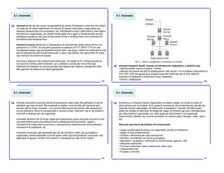 8.1. Intranetet
188
Intraneti është një rrjet privat i kompjuterëve që përdor Protokollet e Internetit dhe lidhjet
në rrjetë për të ndarë bashkarisht në mënyrë të sigurtë informatat e organizatës ose
sistemet operacionale me punonjësit e vet. Ndonjëherë ky term njihet edhe si web faqja e
brendshme e organizatës, por shpesh është pjesë më e gjerë e infrastrukturës së disa
webfaqeve private të cilat janë komponentë shumë e rëndësishme e komunikimeve të
brendshme dhe kolaboracionit.
Intraneti involvon përdorimin e standardeve të Internetit për lidhjen klient-server (me
përdorimin e TCP/IP), të cilat janë protokolle të caktuara (HTTP, SMTP, FTP) të cilat
mundësojnë qasjen nga kompjuterët brenda rrjetit, nga grupi i rrjetave të definuara të cilat
janë të padukshme dhe të pamundura për tu qasur nga jashtë, ose nga portale të hyrjes
nga Interneti me limitime të qasjes.
Shumica e bankave dhe institucioneve financiare, në kuadër të ICT Infrastrukturës së
tyre kanë të zhvilluar edhe Intranetin, që iu shërben si portal për komunikim apo
shkëmbim të dhënash në mes të qendrës dhe degëve apo filialave, posaqërisht nëse
këto gjenden në distanca të mëdha gjeografike.
[
8.1. Intranetet
189
Intraneti kryesisht është i bazuar në arkitekturën tripjesëshe, e përbërë prej:
• Web brovserët (Inernet Explorer, Firefox).
• Një apo më shumë serverë të aplikacioneve: web serveri i cili mundëson interpretimin e
CGI, PHP, ASP ose gjuhët tjera programuese dhe përkthejë ata në SQL kërkime
(queries) në databazë të kërkimeve (query database).
• Serveri i databazave.
[
Fig. 8.1. Skema e përgjithshme e arkitekturës së Intranetit
8.1. Intranetet
190
Intraneti zakonisht ka shumë klientë (kompjuterë të rrjetit lokal) dhe gjithashtu mund të
përbëhet nga disa serverë. Një korporatë e madhe, mund të ketë për shembull web
serverin për të ofruar Intranetin i cili mund të lidhë shumë serverë të cilët menaxhojnë
shumë shërbime. Mund të konsiderohet si verzioni privat i Internetit, ose si një shtesë e
Internetit e dedikuar për një organizatë.
Intranetet përdoren për të ofruar veglat për kolaboracion (puna në grupe me anë të chat
ose telekonferencave) ose direktoriumet e sofistikuara të korporatave, veglat e
menaxhimit të shitjes dhe e-commerce, menaxhimit të relacioneve të konsumatorëve,
menaxhimit të projekteve, etj.
Intranetet ndyshojnë nga extranetet pasi që ata kufizohen vetëm për punonjësit e
organizatës, derisa extranetet mund të qasen edhe nga konsumatorët, furnizuesit, ose
palët tjera të lejuara. Zhvillimi dhe aplikimi i intraneteve po rritet me të madhe.
[
8.1. Intranetet
191
Ekzistenca e Intranetit brenda Organizatës mundëson qasjen në numër të madh të
dokumenteve për punonjësit, ofron qasje të centralizuar dhe koherente për dituritë apo
njohuritë brenda organizatës, që njihet edhe si kapitalizim i diturisë. Në këtë kuptim,
është me rëndësi të definohen të drejtat për qasje në Intranet nga ana e shfrytëzuesve
për dokumentet e organizatës, por edhe qasje në dokumentet e tyre personale.
Dokumentet e çfarëdo lloji mund të vendosen në Intranet (tekst, fotografi, video, zërim,
etj).
Disa prej opcioneve që ofrohen në Intranet janë:
• Qasja në informatat të lidhura me organizatën (bordet e buletineve)
• Qasja në dokumentet teknike
• Portalet e kërkimeve për dokumentacionet
• Këmbimi i të dhënave në mes të punonjësve
• Menaxhimi i projekteve, ndihmesë në vendimmarrje, agjenda, CAD
• Mesazhet elektronike
• Forumet e diskutimit, listat e distribuimit, direct chat
• Videokonferencat
• Portalet e Internetit.
[
 