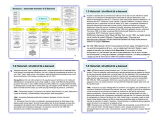 1.2. Proceset e e-biznesit
Struktura – elementët themelor të E-Biznesit
17
1.3 Historiati i zhvillimit të e-biznesit
[ Kuptimi i e-biznesit dhe e-commerce ka ndërruar në 30 vitet e fundit. Në fillim e kishte
kuptimin e mundësimit të transaksioneve komerciale në mënyrë elektronike, duke
përdorur teknologjitë siç janë EDI – Electronic Data Interchange (Këmbimi elektronik i të
dhënave) dhe EFT- Electronic Funds Transfer (Transferi Elektonik i Fondeve). Këto dy
sisteme së pari u prezentuan në fund të viteve 1970, duke u mundësuar bizneseve të
dërgojnë dokumentet komerciale siq janë urdhëri i blerjes ose fakturat në mënyrë
elektronike. Rritja dhe pranimi i kartelave të kreditit, sporteleve automatike (ATM) dhe
telefonisë bankare (telephone banking) në vitet 1980 ishin gjithashtu formë e e-biznesit.
Prej viteve 1990 e më tutje, e-business filloi të inkorporojë Sistemet e burimeve të
korporatave (ERP- Enterprise resource systems).
Shërbimet e bankave online filluan në New York në vitin 1981, kur katër bankat
më të mëdha të qytetit (Citibank, Chase Manhattan, Chemical and
Manufacturers Hanover) ofruan shërbimet bankare në shtëpi duke përdorur
sistemin e quajtur videotext.
Në vitet 1980, bankat i ofronin konsumatorëve të tyre qasje në llogaritë e tyre
me anë të kompjuterëve të tyre – por jo nëpërmjet Internetit. Sistemi i parë i
qasjes së bankës nga shtëpia ishte direct-dial. Konsumatori e lidhte
kompjuterin e tij me bankën me anë të linjës telefonike. Për të arritur lidhjen,
konsumatorëve u duhej një software i posaqëm financiar i cili ishte posaqërisht
i dizajnuar për të komunikuar vetëm me sistemin bankar.
[
18
1.3 Historiati i zhvillimit të e-biznesit
[ Ndoshta shembulli i parë i tregtisë elektronike – shitores elektronike të mallërave fizike
ishte Bursa e kompjuterëve e Bostonit, një treg i shitjes së kompjuterëve të përdorur në
vitin 1982. Tregu i parë online i informatave, duke përfshirë edhe konsultat online, ishte
Bursa Amerikane e Informatave e prezentuar në vitin 1991.
CompuServe ishte një ndër portalet më të popullarizuara të shërbimeve të rrjetës për
shfrytëzuesit e kompjuterëve, duke ofruar veglat si: e-mail, chat dhomat dhe panelet e
porosive. Në mesin e viteve 1980, Compuserve filloi shërbimin e quajtur Electronic Mall,
ku shfrytëzuesit mund të blenin mallra direkt nga 110 tregtarë online. Në fillim, Electronic
Mall nuk kishte shumë sukses, por ishte një prej shembujve të parë të e- commerce.
1990 – Shkencëtari anglez Tim Berners-Lee realizon web browser-in e parë, (kërkuesin e
e parë të Internetit), WorldWideWeb, duke përdorur NeXt kompjuterin.
1994 – Kompania Netscape shpërndan browserin Navigator në tetor me emrin
Netscape
1.0. Kompania Pizza Hut ofron mundësinë e porosisë së picave në Web faqen e saj.
Banka e parë online hapet. Tentimet e para bëhen për të ofruar dërgesat e luleve dhe
parapagimet në buletine online. Më tutje vazhdohet me ofertat komerciale online të
automjeteve dhe bicikletave. Netscape 1.0 prezenton në fund të vitit 1994 SSL
enkriptimin që mundësoi transaksionet e sigurta.
19
1.3 Historiati i zhvillimit të e-biznesit
[ 1995- Jeff Bezos lanson portalin Amazon.com, i cili fillon të merret me shitblerjen e
librave. Fillojnë të paraqiten radio-stacionet e para komerciale ose pa pagesë në internet
të cilat transmetojnë pandërprerë, siq janë Radio HK dhe NetRadio. Dell Kompania dhe
Cisco fillojnë në mënyrë agresive të përdorin Internetin për transaksionet komerciale.
eBay krijohet nga programuesi i kompjuterëve Pierre Omidyar me emrin AuctionWeb.
Më 1994 dhe 1995, u paraqitën shërbimet e para të palës së tretë për procesimin e
pagesave online me kartela kreditore. Kompanitë First Virtual dhe Cyber Cash ishin më
të popullarizuarat.
1995 – Kompania e quajtur VeriSign filloi me zhvillimin e ID digjitale, ose çertifikatave, të
cilat bënin verifikimin e bizneseve në Internet. Më vonë, Verisign u fokusua në certifikimin
e web serverëve të e-commerce me qëllim të verifikimit se ata janë të sigurtë dhe
përdorin enkriptimin. Edhe pse Interneti u bë i popullarizuar në tërë botën më 1994, u
desht edhe pesë vite për ti prezentuar protokollet e sigurisë dhe DSL sistemin për lidhje
të pandërprerë në Internet. Në Maj të vitit 1995, Wells Fargo u bë banka e parë në botë
(sipas Online Banking Report) që filloi ti ofrojë konsumatorëve qasje në llogaritë e tyre
me anë të Internetit. Ky sistem i hershëm i Online Banking i mundësonte konsumatorëve
vetëm të shihnin, jo të vepronin në llogaritë e tyre.
1999 – Business.com iu shit për 7.5 milion dollarë tek eCompanitë, e cila në fillim të vitit
1997 u ble për vetëm 150.000 dollarë. Softweri i parë i ndarjes së shënimeve me
teknologjinë peer-to-peer (rrjeti i decentralizuar i grupit të kompjuterëve) i quajtur Napster
lansohet. 20
 