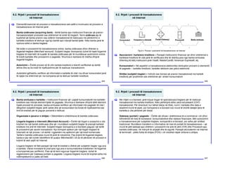 9.2. Rrjeti i procesit të transaksioneve
në Internet
204
Elementët esencial në procesin e transaksioneve ose palët e involvuara në procesin e
transaksioneve në Internet janë:
Banka zotëruese (acquiring bank) - është banka apo institucioni financiar që pranon
transaksionetpër produktet ose shërbimet në emër të tregtarit. Termi zotërues jep të
kuptohet që banka pranon ose zotëron transaksionet të realizuara me përdorimin e
kartelës kreditore të lëshuar nga kjo bankë apo ndonjë bankë tjetër. Këto banka janë të
njohura edhe si banka tregtare.
Në botën e procesimit të transaksioneve online, banka zotëruese ofron dhënien e
llogarisë tregtare (Merchant account). Subjekti tregtar (kompania) duhet të hapë llogarinë
tregtare të Internetit në kuadër të bankës zotëruese për të mundësuar autorizimin online
të kredit kartelës dhe procesimin e pagesës. Shumica e bankave të mëdha ofrojnë
llogaritë tregtare.
Autorizimi – Është procesi në të cilin kartela kreditore e klientit verifikohet se është
aktive dhe se ka kredi të mjaftueshme për të realizuar transaksionin.
Autorizimi gjithashtu verifikon që informatat e kartelës të cilat i ka ofruar konsumatori janë
të njejta me shënimet që i ka kompania që ka lëshuar kartelën kreditore.
[
9.2. Rrjeti i procesit të transaksioneve
në Internet
205
Asociacioni i kartelave kreditore – Paraqet institucionin financiar që ofron shërbimet e
kartelave kreditore të cilat janë të verifikuara dhe të distribuuara nga banka emituese.
Shembuj të këtij institucioni janë Visa®, MasterCard®, American Express®, etj.
Konsumatori – Në aspektin e transaksioneve elektronike nënkupton pronarin e elementit
të pagesës – kartelës kreditore, kartelës debitore ose çekut elektronik.
Shitësi (subjekti tregtar) – Individi ose biznesi që pranon transaksionet me kartelë
kreditore për prodhimet ose shërbimet që i shiten konsumatorit.
[
Fig.9.4. Procesi i autorizimit të transaksioneve në Internet
9.2. Rrjeti i procesit të transaksioneve
në Internet
206
Banka emituese e kartelës – Institucioni financiar që i pajisë kunsumatorët me kartelën
kreditore ose ndonjë element tjetër të pagesës. Shumica e bankave ofrojnë këtë element.
Gjatë procesit të porosisë, banka emituese verifikon që informatat mbi pagesën të cilat i
dërgohen subjektit tregtar janë valide dhe që konsumatori ka fonde të mjaftueshme ose
limit të kredisë për të paguar porosinë e kërkuar.
Organizata e pavarur e shitjes – Stërshitësit e shërbimeve të bankës zotëruese.
Llogaria tregtare e Internetit (Merchant Account) – Është një llogari e posaçme e cila
krijohet me një bankë zotëruese dhe që i mundëson subjektit tregtar të pranojë kartelat
kreditore me anë të Internetit. Subjekti tregtar (kompania e e-biznesit) paguan një tarifë
të procesimit për secilin transaksion. Kjo kompani aplikon për një llogari tregtare të
Internetit në një proces i cili është i ngjashëm me aplikimin për një kredi komerciale.
Tarifat e bankës zotëruese mund të jenë të ndryshme. Pas krijimit të llogarisë tregtare,
banka e jep një numër identifikimi të quajtur MerchantID i cili do të përdoret në procesin e
krijimit të web sajtit në Internet.
Llogaria tregtare në fakt paraqet një linjë të kredisë e dhënë për subjektin tregtar nga ana
e bankës. Vlerat monetare të pranuara nga ana e konsumatorëve kreditohen në llogarinë
e kompanisë pas verifikimit. Pasi që të kemi siguruar llogarinë tregtare, duhet të
regjistrohemi për Gateway-portalin e pagesës. Llogaria tregtare mund të krijohet edhe me
ndërmjetësimin e palës së tretë.
[
9.2. Rrjeti i procesit të transaksioneve
në Internet
207
Me rritjen e e-biznesit, janë krijuar llogari të specializuara tregtare për të realizuar
transaksionet me kartela kreditore. Këto përfshijnë edhe card-not-present (CNT)
transaksionet. Për shembull, kur bëhet blerja në Web, numri i kartelës dhe data e
skadimit mund të jepet, por kompania e e-biznesit nuk mund të shohë detajet tjera të
kartelës e cila përdoret për blerje.
Gateway (portali) i pagesës – Është një ofrues i shërbimeve të e-commerce i cili ofron
lidhmërinë në mes të bizneseve, konsumatorëve dhe rrjetave financiare. Bën autorizimin
e transaksioneve për subjektet tregtare, kompanitë e e-biznesit, por edhe për shitësit
tradicional. Mundëson transferin e informative në mes të portalit të transaksioneve – që
mund të jetë websajt apo shërbim i procesimit me anë të zërit (IVR) dhe Procesorit apo
bankës zotëruese, në mënyrë të shpejtë dhe të sigurtë. Paraqet ekuivalentin në Internet
të terminalit - pikës fizike të shitjes (POS) i cili ndodhet nëpër shitoret e shitjes.
[
 