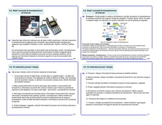 9.2. Rrjeti i procesit të transaksioneve
në Internet
208
Operohet nga Institucioni zotërues ose një palë e tretë e autorizuar e cila bën procesimin
e transaksioneve të pagesave për kompanitë, duke përfshirë edhe instruksionet e
pagesave nga mbajtësit e kartelave, si psh. Authorize.Net, PayPal, LinkPoint, Payflow,
etj.
Kur konsumatori bën porositjen e një produkti nga një web faqe, portali i transaksioneve
kryen veprimet komplet të padukshme për konsumatorin Portalet e pagesës bëjnë
enkriptimin e informative të ndjeshme siq janë numrat e kartelave kreditore, për të
siguruar që informatat të kalojnë në mënyrë të sigurtë në mes të konsumatorit dhe
subjektit tregtar.
[
Fig. 9.5. POS terminali
9.2. Rrjeti i procesit të transaksioneve
në Internet
209
Procesori – Është qendër e madhe e të dhënave e cila bën procesimin e transaksioneve
të kartelave kreditore dhe rregullon fondet për tregtarët. Procesori është i lidhur me sajtin
e subjektit tregtar në ndërlidhje me bankën zotëruese me anë të gateway të pagesës.
[
Fig. 9.6. Procesorët e njohur të transaksioneve
Procesorët mund të ndahen në dy kategori:
Procesorët e “pastër” të transaksioneve – Kompanitë sikurse PayPal, 2Checkout.com dhe ClickBank bëjnë
procesimin e transaksioneve. Këta në fakt janë ndërmjetës në procesimin e transaksioneve.
Procesorët “tradicional” të transaksioneve – Zaknosht janë bankat zotëruese ose institucione tjera financiare të të
cilat ofrojnë llogaritë tregtare, të përmendura më lartë. Nga kjo mund të nënkuptohet që bankat zotëruese mund
kryejnë rolin e procesorit.
Mbyllja (kompletimi) i transaksioneve – Procesi me anë të të cilit transaksionet me kodet e autorizimit dërgohen
tek procesori për pagimin e tregtarit. Mbyllja e transaksioneve është një formë e procedurave të kontabilitetit
elektronik që drejton të gjitha fondet nga transaksionet e realizuara drejt bankës së tregtarit për depozit.
9.3. Si realizohet procesi i blerjes
210
Një proces i blerjes online në Internet realizohet në disa hapa:
1. Konsumatori vendos të bëjë blerjen në web faqen e subjektit tregtar – në këtë rast
kompanisë së e-biznesit. Pas zgjedhjes së mallit që dëshiron të blejë, dhe vendosjes
së tij në shportën e blerjes, ai vazhdon me procesin e blerjes duke dhënë informatat
për kartelën kreditore.
2. Nëse porosia është bërë me anë të web sajtit, web browseri i konsumatorit bën
enkriptimin e informative me anë të SSL (Secure Socket Layer Protocol) protokollit të
sigurisë, të cilat dërgohen më tutje te web faqja – web serveri i kompanisë së e-biznesit.
3. Web faqja e kompanisë së e-biznesit pranon informatat e konsumatorit dhe i përcjell
informatat e transaksionit tek gateway (portali) i transaksioneve. Bëhet verifikimi se
kartela është aktive dhe që konsumatori ka kredi të mjaftueshme për të realizuar
transaksionin. Edhe në këtë rast bëhet enkriptimi i informatave me anë të SSL protokollit
të sigurisë.
4. Portali (Gateway) i pagesës i përcjell informatat të procesori ose te banka zotëruese e
kompanisë së e-biznesit.
[
9.3. Si realizohet procesi i blerjes
211
5. Procesori i dërgon informatat të banka emituese e kartelës kreditore.
6. Banka emituese i dërgon rezultatet e transaksionit (autorizimin ose refuzimin) prapa te
procesori.
7. Procesori përcjell rezultatet e transaksionit prapa te portali (gateway) i pagesës.
8. Portali i pagesës përcjell informatat te kompania e e-biznesit.
9. Kompania e e-biznesit e pranon ose e refuzon transaksionin. Nëse e pranon,
vazhdohet me procesin e mbylljes (kompletimit) të transaksionit. I tërë procesi deri këtu
zgjat 3-4 sekonda.
10. Kompania bën dërgimin e mallërave te konsumatori.
11. Procesi i mbylljes (kompletimit) të transaksionit – bëhet transferimi nga llogaria
bankare e konsumatorit në llogarinë bankare të kompanisë së e-biznesit.
[
 