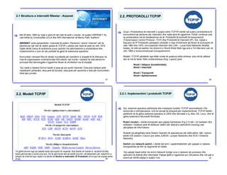 2.1 Struktura e internetit fillestar - Arpanet
[ Më 29 tetor 1969 dy nyjet e para të një rrjeti të parë u krijuan, të quajtur ARPANET. Ky
rrjet lidhte dy Universitete UCLA dhe SRI International në Menlo Park, Kaliforni.
ARPANET ishte paraardhësi i Internetit të sotëm. Përdorimi i termit “Internet” për të
përshkruar një rrjet të vetëm global të TCP/IP u përdor për herë të parë në vitin 1974.
Gjatë nëntë viteve të ardhshme puna vazhdoi me përmirësimin e protokolleve dhe
implementimin e tyre në një varitetet të gjerë të sistemeve operative.
Komuniteti i biznesit filloi të vërejë mundësitë për transferin e shpejtë të të dhënave në
mes të organizatave multinacionale dhe kështu një numër i rrjetave të cilat përdornin
principet dhe teknologjitë e ngjashme filluan të zhvillohen me të shpejtë.
Kjo rrjetë e rrjetave formoi bazën e asaj që sot quhet Interneti. Disa prej rrjetave janë
rreptësisht ushtarake, disa janë të biznesit, disa janë për qeverinë e disa për komunitetin
lokal apo private.
27
2.2. PROTOKOLLI TCP/IP
[ Grupi i Protokolleve të Internetit (i quajtur edhe TCP/IP) është një suitë e protokolleve të
komunikimit që përdoret për Internetin dhe rrjeta tjera të ngjashme. Është i emëruar prej
dy protokolleve më të rëndësishme në të: Protokollit të kontrollit të transmisionit
(Transmission Control Protocol –TCP) dhe Protokollit të Internetit (IP). Sot, rrjetat e
bazuara në IP Protokollin paraqesin sintezën e disa zhvillimeve që filluan të evoluojnë në
vitet 1960 dhe 1970, me kryesorët Internetin dhe LAN – Local Area Networks (Rrjetat
lokale), të cilët së bashku me zbulimin e World Wide Web nga ana e Tim Berners-Lee në
vitin 1989 e revolucionarizuan kompjuterizimin.
Modeli i TCP/IP përbëhet nga këtër nivele të quajtura edhe shtresa, prej më të ulëtave
deri te më të lartat. Këto nivele/shtresa (Ang. Layers) janë:
Niveli i lidhjeve (konektivitetit),
Niveli i Internetit
Niveli i Transportit
Niveli i Aplikacioneve
28
2.2. Modeli TCP/IP
Të gjithë termet nga kjo tabelë kanë një kuptim të veqantë. Nuk është në fushën e studimit të këtij
teksti përmendja e secilit prej tyre. Do të përmendi atë që është shumë i rëndësishëm për realizimin e
lidhjes në Internet apo rrjetë e ai është në Nivelin e Internetit: IP Protokolli (IPv4 apo së shpejti edhe
IPv6). 29
2.2.1. Implementimi i protokolit TCP/IP
Sot, sistemet operative përfshijnë dhe instalojnë modelin TCP/IP automatikisht. Për
shuimicën e shfrytëzuesve, nuk ka nevojë të shiqojnë për implementimet. TCP/IP është i
përfshirë në të gjitha sistemet operative si UNIX dhe derivatet e tij, Mac OS, Linux, dhe të
gjitha sistemet e Microsoft Windows.
Ruteri (router) – është kompjuteri apo pajisja hardverike (Fig.2.3) tek i cili hardweri dhe
software i instaluar janë të dedikuar vetëm për detyrat e qarkullimit (routing) ose
përcjelljes së informatave.
Ruterët në përgjithësi kanë Sistem Operativ të specializuar për këtë qëllim. Më i njohuri
është IOS sistemi i Cisco’s por edhe JUNOS i Juniper Networks dhe XOS I Extreme
Networks.
Switch ose network switch – është një term i papërshtatshëm për pajisjen e rrjetave
kompjuterike që lidh dy segmente të rrjetës.
Kjo pajisje haset edhe me emrin Network bridge (ura e rrjetave) që proceson dhe
qarkullon të dhënat dhe informatat. Pajisje tjetër e ngjashme por më pasive dhe më pak e
avancuar është pajisja e quajtur hub.
[
30
 