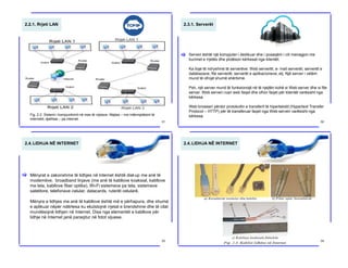 2.2.1. Rrjeti LAN
Fig. 2.2. Sistemi i kompunikimit në mes të rrjetave. Majtas – me ndërmjetësim të
internetit; djathtas – pa internet
31
2.3.1. Serverët
Serveri është një kompjuter i dedikuar dhe i posaqëm i cili menagjon me
burimet e rrjetës dhe plotëson kërkesat nga klientët.
Ka lloje të ndryshme të serverëve: Web serverët, e- mail serverët, serverët e
databazave, file serverët, serverët e aplikacioneve, etj. Një server i vetëm
mund të ofrojë shumë shërbime.
Psh, një server mund të funksionojë në të njejtën kohë si Web server dhe si file
server. Web serveri ruan web faqet dhe ofron faqet për klientët varësisht nga
kërkesa.
Web browseri përdor protokollin e transferit të hipertekstit (Hypertext Transfer
Protocol – HTTP) për të transferuar faqet nga Web serveri varësisht nga
kërkesa.
[
32
2.4.LIDHJA NË INTERNET
Mënyrat e zakonshme të lidhjes në internet është dial-up me anë të
modemëve, broadband linjave (me anë të kabllove koaksial, kabllove
me tela, kabllove fiber optike), Wi-Fi sistemeve pa tela, sistemeve
satelitore, telefonave celular, datacards, ruterët celularë.
Mënyra e lidhjes me anë të kabllove është më e përhapura, dhe shumë
e aplikuar nëpër ndërtesa ku ekzistojnë rrjetat e brendshme dhe të cilat
mundësojnë lidhjen në Internet. Disa nga elementët e kabllove për
lidhje në Internet janë paraqitur në fotot vijuese.
[
33
2.4.LIDHJA NË INTERNET
34
 