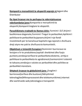 Kompanit e menaxhimit te eksportit veprojn si:Agjent dhe
Distributor
Dy tipat kryesor me te perhapurte ndermjetsuesve
nderkombetarjane:Kompanite e menaxhimit te
eksportit,Kompanit tregtare te eksportit.
Parashikimete traktatit te Romes ishin: Formimi I ZLT,Krijimi I
bashkimeve doganote,FormimiI Tregut te perbashket,AplikimiI
politikavete perbashket bujqesore,Krijimi I nje fondi
investimesh per te kanalizuarkapitalinnga rajonet e zhvilluara
drejt atyre me pak te zhvilluarate komunitetit.
Objektivat e Unionitit Evropian:EleminimiI barrierave ne
levizjen e lir te produkteve,kapitali sherbimet dhe fuqia
puntore,vendosjatarifave te perbashketaeksterne, arritja e
politikavete perbashketa te agrobiznesit,harmonizimiI sistemit
te taksave,vendosjae valutesse perbashket dhe politikesse
perbashket monetare.
Shtytesit kryesor te globalizimit jane :Zvoglimi I
barrierave(tarifave dhe kuotave),Ndryshimet
teknologjike(Mikroproceosret dhe telekomunikimet,internet
dhe world wide web,teknologjiae transportit
 