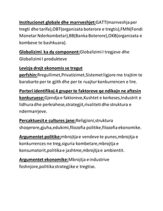 Institucionet globale dhe marrveshjet:GATT(marrveshjaper
tregti dhe tarifa),OBT(organizata boterore e tregtis),FMN(Fondi
MonetarNderkombetar),BB(BankaBoterore),OKB(organizata e
kombeve te bashkuara).
Globalizimi ka dy component:GlobalizimiI tregjeve dhe
GlobalizimiI produkteve
Levizja drejt ekonomis se tregut
perfshin:Rregullimet,Privatizimet,Sistemetligjore me trajtim te
barabarte per te gjith dhe per te ruajturkonkurrencen e lire.
Porteri identifikoj 4 gruper te faktoreve qe ndikojn ne aftesin
konkuruese:Gjendjae faktoreve,Kushtet e kerkeses,Industrit e
lidhuradhe perkrahese,strategjit,rivalitetidhe struktura e
ndermarrjeve.
Percaktuesit e cultures jane:Religjioni,struktura
shoqerore,gjuha,edukimi,filozofia politike,filozofiaekonomike.
Argumentet politike:mbrojtjae vendeve te punes,mbrojtja e
konkurrences ne treg,siguria kombetare,mbrojtja e
konsumatorit,politikae jashtme,mbrojtjae ambientit.
Argumentet ekonomike:Mbrojtja eindustrive
foshnjore,politikastrategjike e tregtise.
 