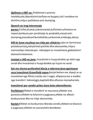 Qellimet e OBT-se: Problemet e pronsis
intelektuale,liberalizimiitarifave ne bujqesi,roliI vendeve ne
zhvillim,rritjae politikaveanti-dumping.
Qeverit ne treg intervenojn
perms:Tarifat,Kuotat,subvencionet,kufizimetvullnetarene
import,kerkesas per pershtatje te produktit,masatanti-
dumping,proceduartburoktatike,sanksionet,embargo,akciza.
IHD-te kane rezultuar ne rritje per shkak te:uljes se barrierave
proteksioniste,ndryshimetpolitike dhe ekonomike,rritjae
marrveshjes liberaleper mbrojtjen te investimeve,globalizimiI
ekonomisboterore.
Levizjet e IHD-ve jane: Investimet e huajadirekte qe dalinnga
vendi dhe Investimet e huajadirekte qe hujne ne vend.
Sot me shume preferohet blerja e ndermarrjeve egzistuese
sesa investimet Greenfield sepse:blerjetbehen me shpejt se sa
investimet nga fillimi,rreziku me I vogel, efiqiencame e madhe
nga transferi I teknologjis,kapitalitdhe aftesive menaxheriale.
Investimet per vendin prites kane keto ndomethenie:
Perfitimet:Efektet e transferit te resurseve,efektet ene
punesim,efektet ne bilancine pagesave,efekte ne aftesin
konkururese dhe ne rritje ekonomike.
Kostot:Efektet ne konkurrenc Brenda vendit,efektet ne bilancin
e pagesave,efektet ne sovranitetinkombetar.
 