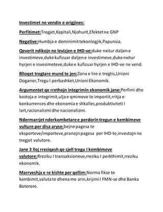 Investimet ne vendin e origjines:
Perfitimet:Tregjet,Kapitali,Njohurit,Efektetne GNP
Negative:Humbja e dominimittekonlogjik,Papunsia.
Qeverit ndikojn ne levizjen e IHD-ve:duke nxitur daljene
investimeve,dukekufizuar daljene investimeve,dukenxitur
hyrjen e invesimeteve,dukee kufizuarhyrjen e IHD-ve ne vend.
Blloqet tregtare mund te jen:Zona e lire e tregtis,Unioni
Doganor,Tregu I perbashket,UnioniEkonomik.
Argumentet qe rrethojn integrimin ekonomik jane:Perfimi dhe
kostoja e integrimit,uljae qmimeve te importit,rritja e
konkurrences dhe ekonomiae shkalles,produktiviteti I
lart,racionalizmidhe nacionalizmi.
Ndermarrjet nderkombetaree perdorin tregun e kembimeve
vulture per disa aryse:bejnepagesa te
eksporteve/importeve,pranojnpagesa per IHD-te,investojn ne
tregjet valutore.
Jane 3 lloj rreziqesh qe sjell tregu I kembimeve
valutore:Rreziku I transaksioneve,rreziku I perkthimit,rreziku
ekonomik.
Marrveshja e re kishte per qellim:Norma fikse te
kembimit,valutate dhename arin,krijimiI FMN-se dhe Banka
Boterore.
 