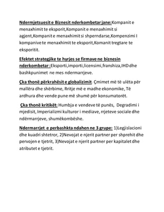 Ndermjetsuesit e Biznesit nderkombetarjane:Kompanit e
menaxhimit te eksporit,Kompanit e menaxhimit si
agjent,Kompanite menaxhimitsi shperndarse,Kompenzimi I
kompanivete menaxhimit te eksporit,Komanit tregtare te
eksporitit.
Efektet strategjike te hyrjes se firmave ne biznesin
nderkombetar:Eksporti,importi,licensimi,franshiza,IHDdhe
bashkpunimet ne mes ndermarrjeve.
Çka thonë përkrahësit e globalizimit: Çmimet më të ulëta për
mallëra dhe shërbime, Rritje më e madhe ekonomike, Të
ardhura dhe vende pune më shumë për konsumatorët.
Çka thonë kritikët: Humbja e vendeve të punës, Degradimi i
mjedisit, Imperializmi kulturor i mediave, rrjeteve sociale dhe
ndërmarrjeve, shumëkombëshe.
Ndermarrjet e perbashkta ndahen ne 3 grupe: 1)Legjislacioni
dhe kuadri shtetror, 2)Nevojat e njerit partner per shprehit dhe
pervojen e tjetrit, 3)Nevojat e njerit partner per kapitaletdhe
atributet e tjetrit.
 