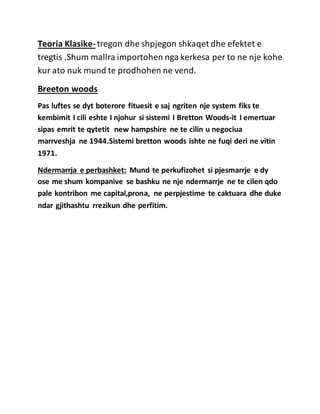 Teoria Klasike- tregon dhe shpjegon shkaqet dhe efektet e
tregtis .Shum mallra importohen nga kerkesa per to ne nje kohe
kur ato nuk mund te prodhohen ne vend.
Breeton woods
Pas luftes se dyt boterore fituesit e saj ngriten nje system fiks te
kembimit I cili eshte I njohur si sistemi I Bretton Woods-it I emertuar
sipas emrit te qytetit new hampshire ne te cilin u negociua
marrveshja ne 1944.Sistemi bretton woods ishte ne fuqi deri ne vitin
1971.
Ndermarrja e perbashket: Mund te perkufizohet si pjesmarrje e dy
ose me shum kompanive se bashku ne nje ndermarrje ne te cilen qdo
pale kontribon me capital,prona, ne perpjestime te caktuara dhe duke
ndar gjithashtu rrezikun dhe perfitim.
 