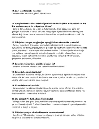BIZNES NDERKOMBETAR
14. Cilet jane fakoret e mjedisit?
- Jane faktoret: ekonomik, politik dhe kulturor.
15. Si vepron menaxheri i ndermarrjes nderkombetare per te marr veprim ku, kur
dhe ne cfare menyre do te kycet me biznes?
- Eshte e domosdoshme qe se pari ta hulumtoje dhe krijoj pasqyren e qarte per
gjendjen ekonomike te vendit perkates. Pasqyra per mjedisin ekonomik te tregut te
piketuar krijohet ne baze te hulumtimit dhe analizes se mjedisit makroekonomik dhe
mikroekonomik.
16. Si krijohet pasqyra per gjendjen e pergjithshme ekonomike te vendit?
- Permes hulumtimit dhe nalizes se mjedisit makroekonomik te vendit te piketuar
(synuar). Pra per ta krijuar pasqyren per gjendjen e pergjithshme ekonomike te vendit te
synuar, menaxheri i ndermarrjes nderkombetare duhet t`i hulumtoje dhe t`i analizoje
keta indikator makroekonomik: sistemin ekonomik, produktin e brendshem bruto,
popullsine, nivelin e zhvillimit ekonomik, strukturen e konsumit, infrastrukturen,
gjeografine ekonomike, inflacionin.
17. Sistemin ekonomik ne praktike e hasim ne?
- Sistemin ekonomik kapitalist dhe sistemin ekonomik socialist.
18. Sistemi ekonomik kapitalist?
- E karakterizon ekonomia e tregut, ku cmimin e produkteve e percakton raporti midis
ofertes dhe kerkeses se tyre, alokimi i resurseve eshte kryesisht ne sektorin privat ku dhe
roli dhe intervenimi i shtetit eshte minimal.
19. Sistemi ekonomik socialist?
- Karakterizohet me ekonomi te planifikuar, ku shteti e cakton oferten dhe cmimin e
permes tyre edhe kerkesen, alokimi i resurseve eshte ne sektorin shteteror dhe ku roli
dhe intervenimi i shtetit eshte maksimal.
20. Cka paraqet Produkti i brendshem bruto?
- Paraqet vleren e te gjitha produkteve dhe sherbimeve perfundimtare te prodhuara ne
nje vend brenda nje viti. Produkti i brendshem bruto eshte treguesi kryesor i potencialit
ekonomik te tregut te caktuar.
21. Si fitohet pasqyra e fucise blerese te konsumatoreve?
- Kur vlera e PBB pjesetohet me numrin e banorve te vendit perkates ateher e fitojme
pasqyren e fuqise blerese te konsumatoreve.
 