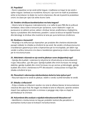 BIZNES NDERKOMBETAR
22. Popullsia?
- Numri i popullsise se nje vendi eshte tregues i madhesise se tregut te nje vendi e
njeher tregues i kerkeses se mundshme. Konsumi i nje numri te madh te produkteve
eshte ne korrelacion te drejte me numrin e banoreve, dhe ate kryesisht te produkteve
cmimi i te cilave per njesi nuk eshte shume i larte.
23. Vendet e zhvilluara karakterizohen me keta tregues?
- Vlerat e larta te treguesve makroekonomik, e ne radhe te pare PBB dhe te ardhurat
kombetare, vlera e larte e konsumit per nje banore, numri relativisht i vogel i te
punesuarve ne sektorin primar, sektori i zhvilluar tercial, prodhimtaria e llojllojshme,
teprica e produkteve dhe sherbimeve, posedimi i sasise se duhura te kapitalit financiar
dhe teknologji te zhvilluar dhe investime te larta per pune kerkimore zhvillimore.
24. Struktura e konsumit?
- Perqindja e te ardhurave qe shpenzohen per produkte dhe sherbime ekzistenciale
paraqet indikator te shkalles se zhvillimit te nje vendi. Ne vendet e zhvilluara konsumin
e karakterizon pjesemarrja e larte e shpenzimeve per te mira kapitale, per dallim nga
vendet e varfera, konsumin e te cilave e karakterizon pjesemarrja e larte e shpenzimeve
per te mira konsumuese.
25. Aktivitetet e biznesit ne nje vend te piketuar varen drejtperdrejt nga?
- Gjendja dhe kualiteti i sistemeve te ndryshme te infrastruktures se komunikacionit:
rrugor, hekurudhor, ujor dhe ajror. Gjendja kualiteti dhe cmimi furnizues me energji
elektrike, gjendja kualiteti dhe cmimi furnizues me uje vecmas uji teknologjik, gjendja
kualiteti dhe cmimi i sherbimeve te PTT dhe ekzistimi i institucioneve te tregut dhe
shkalla e zhvillimit te tyre.
26. Menaxheri i ndermarrjes nderkombetare duhet te kete njohuri per?
- Resurset natyrore te vendit te piketuar, reliefin e vendit, kushtet klimatike te vendit.
27. Shkalla e inflacionit?
- Rritja e shkalles se inflacionit rezulton me renie te aftesise blerese te konsumatoreve
industrial dhe atyre final. Ne tregjet me shkalle te larte te inflacionit, qeverite vendore
shpesh here aplikojne kontrollin e cmimeve si pergjigje ndaj rritjes se shpejt te
pershkallezuar te cmimeve.
28. Hulumtimet dhe analizat e mjedisit mikroekonomik fokusohen ne?
- Identifikimin e konkurrences ne treg per produktin konkret dhe percaktimin e
avantazheve konkurruese ne krahasim me konkurrencen.
 