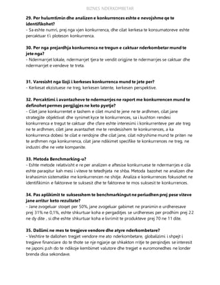 BIZNES NDERKOMBETAR
29. Per hulumtimin dhe analizen e konkurrences eshte e nevojshme qe te
identifikohet?
- Sa eshte numri, prej nga vjen konkurrenca, dhe cilat kerkesa te konsumatoreve eshte
percaktuar t`i ploteson konkurrenca.
30. Per nga prejardhja konkurrenca ne tregun e caktuar nderkombetar mund te
jete nga?
- Ndermarrjet lokale, ndermarrjet tjera te vendit origjine te ndermarrjes se caktuar dhe
ndermarrjet e vendeve te treta.
31. Varesisht nga lloji i kerkeses konkurrenca mund te jete per?
- Kerkesat ekzistuese ne treg, kerkesen latente, kerkesen perspektive.
32. Percaktimi i avantazheve te ndermarrjes ne raport me konkurrencen mund te
definohet permes pergjigjes ne keto pyetje?
- Cilet jane konkurrentet e tashem e cilet mund te jene ne te ardhmen, cilat jane
strategjite objektivat dhe synimet kyce te konkurrences, sa i kushton rendesi
konkurrenca e tregut te caktuar dhe cfare eshte interesimi i konkurrenteve per ate treg
ne te ardhmen, cilet jane avantazhet me te rendesishem te konkurrences, a ka
konkurrenca dobesi te cilat e rendojne dhe cilat jane, cilat ndryshime mund te priten ne
te ardhmen nga konkurrenca, cilat jane ndikimet specifike te konkurrences ne treg, ne
industri dhe ne vete kompanite.
33. Metoda Benchmarking-u?
- Eshte metode relativisht e re per analizen e aftesise konkurruese te ndermarrjes e cila
eshte paraqitur kah mesi i viteve te tetedhjeta ne shba. Metoda bazohet ne analizen dhe
krahasimin sistematike me konkurrencen ne shitje. Analiza e konkurrences fokusohet ne
identifikimin e faktoreve te suksesit dhe te faktoreve te mos suksesit te konkurrences.
34. Pas aplikimit te suksesshem te benchmarkingut ne periudhen prej pese viteve
jane arritur keto rezultate?
- Jane zvogeluar stoqet per 50%, jane zvogeluar gabimet ne pranimin e urdheresave
prej 31% ne 0,1%, eshte shkurtuar koha e pergaditjes se urdhereses per prodhim prej 22
ne dy dite , si dhe eshte shkurtuar koha e livrimit te produkteve prej 70 ne 11 dite.
35. Dallimi ne mes te tregjeve vendore dhe atyre nderkombetare?
- Veshtire te dallohen tregjet vendore me ato nderkombetare, globalizimi i shpejt i
tregjeve financiare do te thote se nje ngjarje qe shkakton rritje te perqindjes se interesit
ne japoni p.sh do te ndikoje kembimet valutore dhe tregjet e euromonedhes ne londer
brenda disa sekondave.
 
