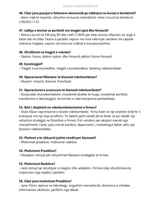 BIZNES NDERKOMBETAR
46. Cilat jane pasojat e faktoreve ekonomik qe ndikojne ne kurset e kembimit?
- Kemi rritje te importit, ndryshim ne kursin e kembimit, renia e kursit te kembimit
(100/65)=1.53
47. Lidhja e teorise se paritetit me tregjet spot dhe forward?
- Renia e kursit ne FW prej 90 dite rreth 3.164% per kete shume inflacioni ne angli e
kalon ate ne shba. Teoria e paritetit vepron me mire ndermjet vendeve me raporte
intenzive tregtare, vepron me mire me mallrat e transportueshme.
48. Zhvillimet ne tregjet e valutes?
- Option, future, dallimi option dhe forward, dallimi future forward.
49. Eurotregjet?
- Tregjet e euromonedhes, tregjet e eurobondeve, banking nderkombetar.
50. Operacionet fillestare te biznesit nderkombetar?
- Eksport- importi, licencat, franshizat.
51. Operacionet e avancuara te biznesit nderkombetar?
- Korporatat shumekombeshe: investimet direkte te huaja, investimet portofol,
transferimin e teknologjise ne formen e ndermarrjeve te perbashketa.
52. Roli i drejtimit ne nderkombetarizimin e firmes?
- Duke filluar veprimtarine e binesit nderkombetar, firma futet ne nje orientim krejt te ri
krahasuar me nje linje prodhimi. Te dalesh jasht vendit do te thote se po ndodh nje
ndryshim strategjik ne filozofine e firmes. P.sh vendimi per eksport merret nga
menaxhmenti i larte, pasi merret vendimi, deparmenti i marketingut behet aktiv per
biznesin nderkombetar.
53. Motivet e te shkuarit jashte vendit per bizneset?
- Motivimet proaktive, motivimet reaktive.
54. Motivimet Proaktive?
- Paraqesin stimujt per ndryshimet fillestare strategjike te firmes.
55. Motivimet Reaktive?
- Jane stimujt qe rezultojne si reagimi dhe adoptimi i firmes ndaj ndryshimeve te
imponuara nga mjedisi i jashtem.
56. Cilat jane motivimet Proaktive?
- Jane: Fitimi, epersia ne teknologji, angazhim menaxherial, ekonomia e shkalles,
informacioni ekskluziv, perfitimi nga taksat.
 