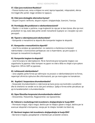 BIZNES NDERKOMBETAR
57. Cilat jane motivimet Reaktive?
- Presion konkurrues, renia e shitjeve ne vend, teprice kapaciteti, mbiprodukti, afersia
me tregjet dhe portet, tregje vendese te ngopura.
58. Cilat jane strategjite alternative hyrese?
- Eksport importi i terthorte, eksport importi i drejtperdrejte, licencimi, franciza.
59. Permbajtja dhe problemet e nderkombetarizimit?
- Mjedisi i ri ne boten e jashtme, rruge krejtesisht te reja per te bere biznes dhe nje mori
produktesh te reja, duke dale jashte vendit menaxheret kuptojne se i nevojiten nje sere
pervojash.
60. Tiparet e ndermjetesuesit nderkombeta?
- Kompanite e menaxhimit te ekportit dhe kompanite tregtare te eksportit.
61. Kompanite e menaxhimit te ekportit?
- Jane firma vendese qe specializohen ne realizimin e sherbimeve te biznesit
nderkombetar si komisioneve perfaqesues ose si shperndares, qe jane quajtur si
kompani te menaxhimit te eksportit.
62. Kompanite tregtare te eksportit?
- Jane firma tjera te ndermjetesimit. Me te famshmet jane kompanite tregtare ose
sogoshosha te japonise. Keto kompani ne japoni ne vitet e 80ta ne shitjet e tyre vjetore
llogaritnin 30% te GDP-se japoneze.
63. Lehtesuesit nderkombetar?
- Jane subjekte jashte firmes qe ndihmojne ne procesin e nderkombetarizimit te firmes,
nepermjet ofrimit te njohurive dhe informacionit, por pa marre pjese ne transaksion.
64. Kuptimi i korporatave shumekombeshe?
- Korporatat shumekombeshe si ndermarrje qe kane prona ose kontrollin e prodhimit
dhe te sherbimit ne vendet ne te cilat jane vendosur. Sjellja e firmes eshte percaktues qe
ajo te karakterizohet si shumekombeshe.
65. Sipas filozofise korporatat shumekombeshe ndahen?
- Etnocentrike, Policentrike, Regjiocentrike ose Gjeocentrike.
66. Faktoret e marketingut tek investimet e drejtperdrejta te huaja IDH?
- Permasat e tregut, rritja e tregut, deshira per te mbajtur pjesen e tregut, deshira per te
avancuar eksportet e kompanise, nevoja per te mbajtur kontakt me klient etj.
67. Barrierat tregtare tek investimet e drejtperdrejta te huaja IDH?
- Barrierat e tregtise, parapelqimet e klienteve per produktet vendore.
 