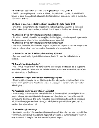 BIZNES NDERKOMBETAR
68. Faktoret e kostos tek investimet e drejtperdrejta te huaja IDH?
- Deshira per te qene prane burimit te ofertes, disponibiliteti i punes, disponibiliteti i
lendes se pare, disponibiliteti i kapitalit dhe teknologjise, kostoja me e ulet e punes dhe
elementeve te tjera.
69. Klima e investimeve tek investimet e drejtperdrejta te huaja IDH?
- Qendrimi i pergjithshem ndaj investimeve, stabiliteti politik, kufizimet e pronesise,
lehtesi e kembimit te monedhes, stabiliteti i kursit valutor. Struktura e taksave etj.
70. Efektet e IDHve ne vendin prites ndikimet pozitive?
- Formimi i kapitalit, shprehite teknologjike, zhvillimi gjeografik dhe rajonal, sipermarrja
dhe konkurrenca e brendshme, sigurimi i pagesave, punesimi.
71. Efektet e IDHve ne vendin prites ndikimet negative?
- Dominimi individual, vartesia teknologjike, shqetesimet ne plan ekonomik, ndryshimet
kulturore, shmangja e qeverise vendese, korporatat shumekombeshe.
72. Konfliktet ne mes te vendit prites dhe atij investitor?
- Pronesia intelektuale, sigurimi i investimeve, kontrolli qeveritar i aktiviteteve te
filialeve.
73. Transferimi i teknologjise?
- Roli i IDHve perqendrohet ne transferimin e teknologjise me te cilen do te kuptojme
transferim sistematik i njohurive per manifakturimin e produktit, aplikimin e proceseve
per ekzekutimin e sherbimeve.
74. Kerkesat baze per transferimin e teknologjise jane?
- Disponimi i teknologjise se pershtatshme, kushtet ekonomike sociale qe favorizojne
transferimin, gatishmeria dhe aftesia e pales marrese per te perdorur dhe pershtatur
teknologjine.
75. Perparesit e ndermarrjeve te perbashketa?
- Varesisht nga rrethanat mund te konsiderohet si forma e vetme per te depertuar ne
tregjet e huaja, bashkimi i kapitalit dhe prezenca e fuqishme ne tregje, shkembimi i
pervojave te deshmuara dhe bartja me vete e eksperiences nga tregjet tjera, lehtesia e
adoptimit dhe qasja me e lehte ne tregun lokal permes partnerit lokal, perndarja e
rrezikut dhe minimalizimi i tij.
76. Pronesia e plote e huaj?
- Arsyea etnocentrike, ndervaresia midis operacioneve lokale dhe qendres, kontrolli dhe
venimmarrja e imponuar nga qendra. Veprimet qeveritare, si kufizimet ligjore, veprimet
diskriminuese po e bejne kete alternative me pak terheqese.
 