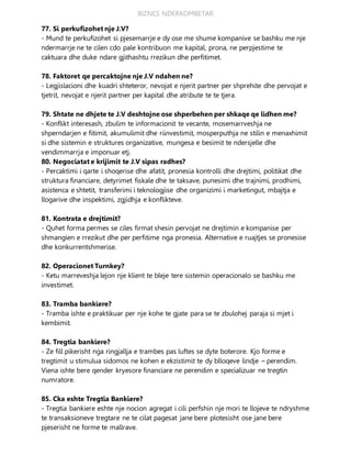BIZNES NDERKOMBETAR
77. Si perkufizohet nje J.V?
- Mund te perkufizohet si pjesemarrje e dy ose me shume kompanive se bashku me nje
ndermarrje ne te cilen cdo pale kontribuon me kapital, prona, ne perpjestime te
caktuara dhe duke ndare gjithashtu rrezikun dhe perfitimet.
78. Faktoret qe percaktojne nje J.V ndahen ne?
- Legjislacioni dhe kuadri shteteror, nevojat e njerit partner per shprehite dhe pervojat e
tjetrit, nevojat e njerit partner per kapital dhe atribute te te tjera.
79. Shtate ne dhjete te J.V deshtojne ose shperbehen per shkaqe qe lidhen me?
- Konflikt interesash, zbulim te informacionit te vecante, mosemarrveshja ne
shperndarjen e fitimit, akumulimit dhe riinvestimit, mosperputhja ne stilin e menaxhimit
si dhe sistemin e struktures organizative, mungesa e besimit te ndersjelle dhe
vendimmarrja e imponuar etj.
80. Negociatat e krijimit te J.V sipas radhes?
- Percaktimi i qarte i shoqerise dhe afatit, pronesia kontrolli dhe drejtimi, politikat dhe
struktura financiare, detyrimet fiskale dhe te taksave, punesimi dhe trajnimi, prodhimi,
asistenca e shtetit, transferimi i teknologjise dhe organizimi i marketingut, mbajtja e
llogarive dhe inspektimi, zgjidhja e konflikteve.
81. Kontrata e drejtimit?
- Quhet forma permes se ciles firmat shesin pervojat ne drejtimin e kompanise per
shmangien e rrezikut dhe per perfitime nga pronesia. Alternative e ruajtjes se pronesise
dhe konkurrentshmerise.
82. Operacionet Turnkey?
- Ketu marreveshja lejon nje klient te bleje tere sistemin operacionalo se bashku me
investimet.
83. Tramba bankiere?
- Tramba ishte e praktikuar per nje kohe te gjate para se te zbulohej paraja si mjet i
kembimit.
84. Tregtia bankiere?
- Ze fill pikerisht nga ringjallja e trambes pas luftes se dyte boterore. Kjo forme e
tregtimit u stimulua sidomos ne kohen e ekzistimit te dy blloqeve lindje – perendim.
Viena ishte bere qender kryesore financiare ne perendim e specializuar ne tregtin
numratore.
85. Cka eshte Tregtia Bankiere?
- Tregtia bankiere eshte nje nocion agregat i cili perfshin nje mori te llojeve te ndryshme
te transaksioneve tregtare ne te cilat pagesat jane bere plotesisht ose jane bere
pjeserisht ne forme te mallrave.
 