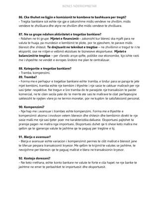 BIZNES NDERKOMBETAR
86. Cka thuhet ne ligjin e komisionit te kombeve te bashkuara per tregti?
- Tregtia bankiere sot eshte nje gje e zakonshme midis vendeve ne zhvillim, midis
vendeve te zhvilluara dhe atyre ne zhvillim dhe midis vendeve te zhvilluara.
87. Ne sa grupe ndahen aktivitetet e tregetise bankiere?
- Ndahen ne tri grupe: Mjetet e financimit – zakonisht kur bleresi ska mjaft para ne
valuta te huaja, pa mundesin e kembimit te plote, por te pjesshem, te parave midis
bleresit dhe shitesit. Te drejtuarit ne teknikat e tregtise – ne zhvillimin e tregut te ri te
eksportit, ose ne rritjen e vellimit ekzistues te bizneseve eksportuese. Mjetet e
balancimit te tregtise – per cfaredo arsye qofte, politike ose ekonomike, kjo ishte rasti
me i shpeshte ne vendet e evropes lindore me plan te centralizuar.
88. Kategorite e tregetise bankiere?
- Tramba, kompenzimi.
89. Tramba?
- Forma me e perhapur e tregetise bankiere eshte tramba, e lindur para se paraja te jete
mjet kembimi, tramba eshte nje kembim i thjeshte i nje sasie te caktuar mallrash per nje
sasi tjeter respektive. Ne tregun e lire tramba do te paraqiste nje transaksion te paster
komercial, ne te cilen secila pale do te merrte ate sasi te mallrave te cilat perfaqesojne
saktesisht te njejten vlere jo ne termin monetar, por ne kuptim te satisfaksionit personal.
90. Kompenzimi?
- Nje hap me i avansuar i trambes eshte kompenzimi. Forma me e thjeshte e
kompenzimit akoma i involvon vetem bleresin dhe shitesin dhe kembimin direkt te nje
sasie malli me nje sasi tjeter poer me karakteristika dalluese. Eksportuesi pajtohet ta
pranoje pagen ne mallra nga importuesi. Eksportuesi duhet qe ti shese keto mallra me
qellim qe te gjeneroje valute te jashtme qe te paguaj per tregtine e tij.
91. Blerja e avansuar?
- Blerja e avansuar eshte variacion i kompenzimit permes te cilit mallrat e bleresit jane
te liferuar perpara transaksionit kryesor. Me qellim te krijimit te valutes se jashtme, te
nevojshme per bleresin qe te paguaj mallrat e blera ne transaksionin kryesor.
92. Kostoja dorezani?
- Ne keto rrethana, eshte konto bankare ne valute te forte e cila hapet ne nje banke te
jashtme ne emer te perbashket te importuesit dhe eksportuesit.
 