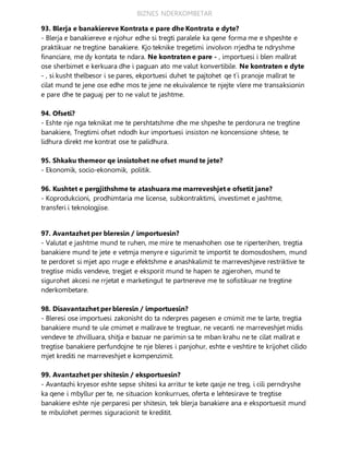 BIZNES NDERKOMBETAR
93. Blerja e banakiereve Kontrata e pare dhe Kontrata e dyte?
- Blerja e banakiereve e njohur edhe si tregti paralele ka qene forma me e shpeshte e
praktikuar ne tregtine banakiere. Kjo teknike tregetimi involvon rrjedha te ndryshme
financiare, me dy kontata te ndara. Ne kontraten e pare - , importuesi i blen mallrat
ose sherbimet e kerkuara dhe i paguan ato me valut konvertibile. Ne kontraten e dyte
- , si kusht thelbesor i se pares, ekportuesi duhet te pajtohet qe t`i pranoje mallrat te
cilat mund te jene ose edhe mos te jene ne ekuivalence te njejte vlere me transaksionin
e pare dhe te paguaj per to ne valut te jashtme.
94. Ofseti?
- Eshte nje nga teknikat me te pershtatshme dhe me shpeshe te perdorura ne tregtine
banakiere, Tregtimi ofset ndodh kur importuesi insiston ne koncensione shtese, te
lidhura direkt me kontrat ose te palidhura.
95. Shkaku themeor qe insistohet ne ofset mund te jete?
- Ekonomik, socio-ekonomik, politik.
96. Kushtet e pergjithshme te atashuara me marreveshjet e ofsetit jane?
- Koprodukcioni, prodhimtaria me license, subkontraktimi, investimet e jashtme,
transferi i teknologjise.
97. Avantazhet per bleresin / importuesin?
- Valutat e jashtme mund te ruhen, me mire te menaxhohen ose te riperterihen, tregtia
banakiere mund te jete e vetmja menyre e sigurimit te importit te domosdoshem, mund
te perdoret si mjet apo rruge e efektshme e anashkalimit te marreveshjeve restriktive te
tregtise midis vendeve, tregjet e eksporit mund te hapen te zgjerohen, mund te
sigurohet akcesi ne rrjetat e marketingut te partnereve me te sofistikuar ne tregtine
nderkombetare.
98. Disavantazhet per bleresin / importuesin?
- Bleresi ose importuesi zakonisht do ta nderpres pagesen e cmimit me te larte, tregtia
banakiere mund te ule cmimet e mallrave te tregtuar, ne vecanti ne marreveshjet midis
vendeve te zhvilluara, shitja e bazuar ne parimin sa te mban krahu ne te cilat mallrat e
tregtise banakiere perfundojne te nje bleres i panjohur, eshte e veshtire te krijohet cilido
mjet krediti ne marreveshjet e kompenzimit.
99. Avantazhet per shitesin / eksportuesin?
- Avantazhi kryesor eshte sepse shitesi ka arritur te kete qasje ne treg, i cili perndryshe
ka qene i mbyllur per te, ne situacion konkurrues, oferta e lehtesirave te tregtise
banakiere eshte nje perparesi per shitesin, tek blerja banakiere ana e eksportuesit mund
te mbulohet permes siguracionit te kreditit.
 