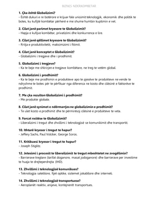 BIZNES NDERKOMBETAR
1. Çka është Globalizimi?
- Është dukuri e re botërore e krijuar fale unisimit teknologjik, ekonomik dhe politik te
botes, ku kufijtë kombëtar përherë e me shume humbin kuptimin e vet.
2. Cilat janë parimet kryesore te Globalizimit?
- Hapja e kufijve kombëtar, privatizimi dhe konkurrenca e lire.
3. Cilat janë qëllimet kryesore te Globalizimit?
- Rritja e produktivitetit, maksimizimi i fitimit.
4. Cilat janë konceptet e Globalizimit?
- Globalizimi i tregjeve dhe i prodhimit.
5. Globalizimi i tregjeve?
- Ka te beje me shkrirjen e tregjeve kombëtare, ne treg te vetëm global.
6. Globalizimi i prodhimit?
- Ka te beje me prodhimin e produkteve apo te pjesëve te produkteve ne vende te
ndryshme te botes për te përfituar nga diferenca ne kosto dhe cilësinë e faktorëve te
prodhimit.
7. Me çka rezulton Globalizimi i prodhimit?
- Me produkte globale.
8. Cilat janë synimet e ndërmarrjes ne globalizimin e prodhimit?
- Te ulet kosto e prodhimit dhe te përmirësoj cilësinë e produkteve te veta.
9. Forcat nxitëse te Globalizimit?
- Liberalizimi i tregut dhe zhvillimi i teknologjisë se komunikimit dhe transportit.
10. Ithtarë kryesor i tregut te hapur?
- Jeffery Sachs, Paul Volcker, George Soros.
11. Kritikuesi kryesor i tregut te hapur?
- Joseph Stiglitz.
12. Jetesimi i procesit te liberalizimit te tregut mbeshtetet ne zvogëlimin?
- Barrierave tregtare (tarifat doganore, masat jodoganore) dhe barrierave per investime
te huaja te drejteperdrejta (IHD).
13. Zhvillimi i teknologjisë komunikues?
- Teknologjia satelitore, fijet optike, sistemet jokabllore dhe interneti.
14. Zhvillimi i teknologjisë transportuese?
- Aeroplanët reaktiv, anijeve, kontejnerët transportues.
 