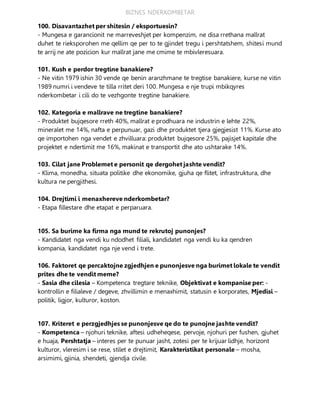 BIZNES NDERKOMBETAR
100. Disavantazhet per shitesin / eksportuesin?
- Mungesa e garancionit ne marreveshjet per kompenzim, ne disa rrethana mallrat
duhet te rieksporohen me qellim qe per to te gjindet tregu i pershtatshem, shitesi mund
te arrij ne ate pozicion kur mallrat jane me cmime te mbivleresuara.
101. Kush e perdor tregtine banakiere?
- Ne vitin 1979 ishin 30 vende qe benin aranzhmane te tregtise banakiere, kurse ne vitin
1989 numri i vendeve te tilla rritet deri 100. Mungesa e nje trupi mbikqyres
nderkombetar i cili do te vezhgonte tregtine banakiere.
102. Kategoria e mallrave ne tregtine banakiere?
- Produktet bujqesore rreth 40%, mallrat e prodhuara ne industrin e lehte 22%,
mineralet me 14%, nafta e perpunuar, gazi dhe produktet tjera gjegjesist 11%. Kurse ato
qe importohen nga vendet e zhvilluara: produktet bujqesore 25%, pajisjet kapitale dhe
projektet e ndertimit me 16%, makinat e transportit dhe ato ushtarake 14%.
103. Cilat jane Problemet e personit qe dergohet jashte vendit?
- Klima, monedha, situata politike dhe ekonomike, gjuha qe flitet, infrastruktura, dhe
kultura ne pergjithesi.
104. Drejtimi i menaxhereve nderkombetar?
- Etapa fillestare dhe etapat e perparuara.
105. Sa burime ka firma nga mund te rekrutoj punonjes?
- Kandidatet nga vendi ku ndodhet filiali, kandidatet nga vendi ku ka qendren
kompania, kandidatet nga nje vend i trete.
106. Faktoret qe percaktojne zgjedhjen e punonjesve nga burimet lokale te vendit
prites dhe te vendit meme?
- Sasia dhe cilesia – Kompetenca tregtare teknike, Objektivat e kompanise per: -
kontrollin e filialeve / degeve, zhvillimin e menaxhimit, statusin e korporates, Mjedisi –
politik, ligjor, kulturor, koston.
107. Kriteret e perzgjedhjes se punonjesve qe do te punojne jashte vendit?
- Kompetenca – njohuri teknike, aftesi udheheqese, pervoje, njohuri per fushen, gjuhet
e huaja, Pershtatja – interes per te punuar jasht, zotesi per te krijuar lidhje, horizont
kulturor, vleresim i se rese, stilet e drejtimit, Karakteristikat personale – mosha,
arsimimi, gjinia, shendeti, gjendja civile.
 