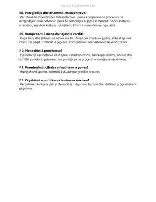 BIZNES NDERKOMBETAR
108. Perzgjedhja dhe orientimi i menaxhereve?
- Per shkak te shpenzimeve te transferove, shume kompani kane procedura te
perzgjedhjes duke perdorur prova te pershtatjes si pjese e procesit. Shoku kulturor,
terrorizimi, nje shok kulturor i dukshem, kthimi i menaxhereve nga jasht.
109. Kompensimi i menaxherit jashte vendit?
- Paga baze dhe shtesat qe lidhen me to, shtesa per sherbime jashte, shtesat qe nuk
lidhen me pagat, metodat e pageses, kompensimi i menaxhereve te vendit prites.
110. Menaxhimi i punetoreve?
- Pjesemarrja e punetorve ne drejtim, vetadministrimi, bashkepercaktimi, bordet dhe
keshillat punetore, pjesemarrja e punetorve ne procesin e marrjes se vendimeve.
111. Permiresimi i cilesise se kushteve te punes?
- Riprojektimi i punes, ndertimi i skuadrove, grafiket e punes.
112. Objektivat e politikes se burimeve njerzore?
- Percaktimi i kerkeses per profesione te ndryshme, hartimi dhe zbatimi i programeve te
ndryshme.
 