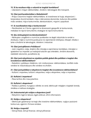 BIZNES NDERKOMBETAR
15. Si ka rezultuar rritja e volumit te tregtisë kombëtare?
- Liberalizimi i tregut ndërkombëtar, zhvillimi i teknologjisë dhe transporti.
16. Cilat janë karakteristikat e Globalizimit?
- Rritja e volumit te tregtisë ndërkombëtare, te investimeve te huaja, ekspansioni i
korporatave shumë kombesh, rritja e ndervaresise ekonomike, kulturore dhe politike
midis vendeve, rritja e konkurrencës, deindustrializmi, migrimi i popullsisë.
17. Si manifestohet rritja e konkurrencës?
- Manifestohet ne 3 forma: zgjerimit te dimensionit gjeografik te konkurrencës,
metodave te reja te komunikimit, strategjive te reja te komunikimit.
18. Çka nënkuptojmë me deindustrializim?
- Nënkupton zvogëlimin e numrit te punëtorëve ne degët industriale te vendet e
zhvilluara, rritjen e numrit te punësuarve ne veprimtarinë shërbyese, shkaqet: shkalla e
larte e zhvillimit te teknologjisë, dislokimi i industrisë.
19. Cilat janë qëllimet e Politikave?
- Janë: rregullimi, nxitja, drejtimi dhe mbrojtja e veprimtarive kombëtare, mbrojtjen e
qytetarëve kur importet ua rrezikojnë kulturën apo shëndetin, zhvillimi ekonomik,
stabilitetit ekonomik, punedhenie etj.
20. Cilat janë ndryshimet ne mjedisin politik global dhe politikat e tregtisë dhe
investimeve ndërkombëtare?
- Reduktimi i politikave shtetërore, roli i institucioneve ndërkombëtare, konflikti midis
vendeve te industrializuara dhe vendeve ne zhvillim.
21. Cilat janë politikat e ndryshme te tregtisë dhe investimeve ndërkombëtare?
- Kufizimi i importeve, kufizimi i eksporteve, nxitja e eksporteve, nxitja e importeve.
22. Kufizimi i importeve?
- Masa tarifore dhe masa jotarifore.
23. Kufizimi i eksporteve?
- Politika e jashtme, mungesa e ofertës ne vend, dëshira për mbajtjen e kapitalit brenda,
rëndësia e mallrave strategjike.
24. Instrumentet për nxitjen e eksporteve janë?
- Ndryshimi i ligjit te taksave, ligjet antitrust, ofrim informacioni.
25. Nxitja e eksporteve?
- Dëshira për pjesëmarrje ne tregti dhe investime ndërkombëtare, ruajtja e pozicionit
konkurrues, zgjerimi i firmave vendase.
26. Nxitja e importit?
- Stimujt fiskal, stimujt financiar, stimujt jofinanciar.
 
