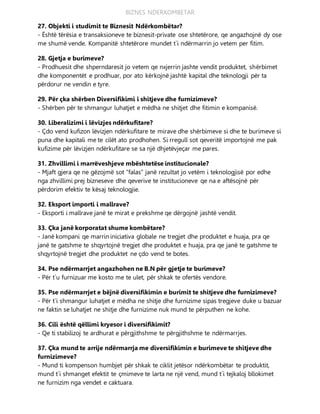 BIZNES NDERKOMBETAR
27. Objekti i studimit te Biznesit Ndërkombëtar?
- Është tërësia e transaksioneve te biznesit-private ose shtetërore, qe angazhojnë dy ose
me shumë vende. Kompanitë shtetërore mundet t`i ndërmarrin jo vetem per fitim.
28. Gjetja e burimeve?
- Prodhuesit dhe shperndaresit jo vetem qe nxjerrin jashte vendit produktet, shërbimet
dhe komponentët e prodhuar, por ato kërkojnë jashtë kapital dhe teknologji për ta
përdorur ne vendin e tyre.
29. Për çka shërben Diversifikimi i shitjeve dhe furnizimeve?
- Shërben për te shmangur luhatjet e mëdha ne shitjet dhe fitimin e kompanisë.
30. Liberalizimi i lëvizjes ndërkufitare?
- Çdo vend kufizon lëvizjen ndërkufitare te mirave dhe shërbimeve si dhe te burimeve si
puna dhe kapitali me te cilët ato prodhohen. Si rregull sot qeveritë importojnë me pak
kufizime për lëvizjen ndërkufitare se sa një dhjetëvjeçar me pares.
31. Zhvillimi i marrëveshjeve mbështetëse institucionale?
- Mjaft gjera qe ne gëzojmë sot “falas” janë rezultat jo vetëm i teknologjisë por edhe
nga zhvillimi prej bizneseve dhe qeverive te institucioneve qe na e aftësojnë për
përdorim efektiv te kësaj teknologjie.
32. Eksport importi i mallrave?
- Eksporti i mallrave janë te mirat e prekshme qe dërgojnë jashtë vendit.
33. Çka janë korporatat shume kombëtare?
- Janë kompani qe marrin iniciativa globale ne tregjet dhe produktet e huaja, pra qe
janë te gatshme te shqyrtojnë tregjet dhe produktet e huaja, pra qe janë te gatshme te
shqyrtojnë tregjet dhe produktet ne çdo vend te botes.
34. Pse ndërmarrjet angazhohen ne B.N për gjetje te burimeve?
- Për t`u furnizuar me kosto me te ulet, për shkak te ofertës vendore.
35. Pse ndërmarrjet e bëjnë diversifikimin e burimit te shitjeve dhe furnizimeve?
- Për t`i shmangur luhatjet e mëdha ne shitje dhe furnizime sipas tregjeve duke u bazuar
ne faktin se luhatjet ne shitje dhe furnizime nuk mund te përputhen ne kohe.
36. Cili është qëllimi kryesor i diversifikimit?
- Qe ti stabilizoj te ardhurat e përgjithshme te përgjithshme te ndërmarrjes.
37. Çka mund te arrije ndërmarrja me diversifikimin e burimeve te shitjeve dhe
furnizimeve?
- Mund ti kompenson humbjet për shkak te ciklit jetësor ndërkombëtar te produktit,
mund t`i shmanget efektit te çmimeve te larta ne një vend, mund t`i tejkaloj bllokimet
ne furnizim nga vendet e caktuara.
 