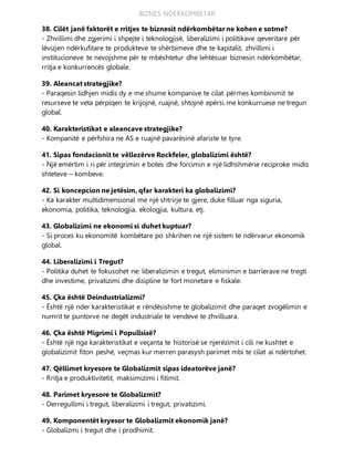 BIZNES NDERKOMBETAR
38. Cilët janë faktorët e rritjes te biznesit ndërkombëtar ne kohen e sotme?
- Zhvillimi dhe zgjerimi i shpejte i teknologjisë, liberalizimi i politikave qeveritare për
lëvizjen ndërkufitare te produkteve te shërbimeve dhe te kapitalit, zhvillimi i
institucioneve te nevojshme për te mbështetur dhe lehtësuar biznesin ndërkombëtar,
rritja e konkurrencës globale.
39. Aleancat strategjike?
- Paraqesin lidhjen midis dy e me shume kompanive te cilat përmes kombinimit te
resurseve te veta përpiqen te krijojnë, ruajnë, shtojnë epërsi me konkurruese ne tregun
global.
40. Karakteristikat e aleancave strategjike?
- Kompanitë e përfshira ne AS e ruajnë pavarësinë afariste te tyre.
41. Sipas fondacionit te vëllezërve Rockfeler, globalizimi është?
- Një emërtim i ri për integrimin e botes dhe forcimin e një lidhshmërie reciproke midis
shteteve – kombeve.
42. Si koncepcion ne jetësim, qfar karakteri ka globalizimi?
- Ka karakter multidimensional me një shtrirje te gjere, duke filluar nga siguria,
ekonomia, politika, teknologjia, ekologjia, kultura, etj.
43. Globalizimi ne ekonomi si duhet kuptuar?
- Si proces ku ekonomitë kombëtare po shkrihen ne një sistem te ndërvarur ekonomik
global.
44. Liberalizimi i Tregut?
- Politika duhet te fokusohet ne: liberalizimin e tregut, eliminimin e barrierave ne tregti
dhe investime, privatizimi dhe disipline te fort monetare e fiskale.
45. Çka është Deindustrializmi?
- Është një nder karakteristikat e rëndësishme te globalizimit dhe paraqet zvogëlimin e
numrit te puntorve ne degët industriale te vendeve te zhvilluara.
46. Çka është Migrimi i Popullsisë?
- Është një nga karakteristikat e veçanta te historisë se njerëzimit i cili ne kushtet e
globalizimit fiton peshë, veçmas kur merren parasysh parimet mbi te cilat ai ndërtohet.
47. Qëllimet kryesore te Globalizmit sipas ideatorëve janë?
- Rritja e produktivitetit, maksimizimi i fitimit.
48. Parimet kryesore te Globalizmit?
- Derregullimi i tregut, liberalizimi i tregut, privatizimi.
49. Komponentët kryesor te Globalizmit ekonomik janë?
- Globalizmi i tregut dhe i prodhimit.
 