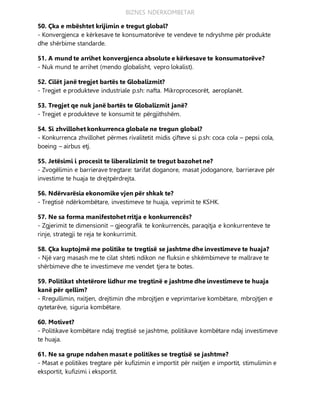 BIZNES NDERKOMBETAR
50. Çka e mbështet krijimin e tregut global?
- Konvergjenca e kërkesave te konsumatorëve te vendeve te ndryshme për produkte
dhe shërbime standarde.
51. A mund te arrihet konvergjenca absolute e kërkesave te konsumatorëve?
- Nuk mund te arrihet (mendo globalisht, vepro lokalist).
52. Cilët janë tregjet bartës te Globalizmit?
- Tregjet e produkteve industriale p.sh: nafta. Mikroprocesorët, aeroplanët.
53. Tregjet qe nuk janë bartës te Globalizmit janë?
- Tregjet e produkteve te konsumit te përgjithshëm.
54. Si zhvillohet konkurrenca globale ne tregun global?
- Konkurrenca zhvillohet përmes rivalitetit midis çifteve si p.sh: coca cola – pepsi cola,
boeing – airbus etj.
55. Jetësimi i procesit te liberalizimit te tregut bazohet ne?
- Zvogëlimin e barrierave tregtare: tarifat doganore, masat jodoganore, barrierave për
investime te huaja te drejtpërdrejta.
56. Ndërvarësia ekonomike vjen për shkak te?
- Tregtisë ndërkombëtare, investimeve te huaja, veprimit te KSHK.
57. Ne sa forma manifestohet rritja e konkurrencës?
- Zgjerimit te dimensionit – gjeografik te konkurrencës, paraqitja e konkurrenteve te
rinje, strategji te reja te konkurrimit.
58. Çka kuptojmë me politike te tregtisë se jashtme dhe investimeve te huaja?
- Një varg masash me te cilat shteti ndikon ne fluksin e shkëmbimeve te mallrave te
shërbimeve dhe te investimeve me vendet tjera te botes.
59. Politikat shtetërore lidhur me tregtinë e jashtme dhe investimeve te huaja
kanë për qellim?
- Rregullimin, nxitjen, drejtimin dhe mbrojtjen e veprimtarive kombëtare, mbrojtjen e
qytetarëve, siguria kombëtare.
60. Motivet?
- Politikave kombëtare ndaj tregtisë se jashtme, politikave kombëtare ndaj investimeve
te huaja.
61. Ne sa grupe ndahen masat e politikes se tregtisë se jashtme?
- Masat e politikes tregtare për kufizimin e importit për nxitjen e importit, stimulimin e
eksportit, kufizimi i eksportit.
 